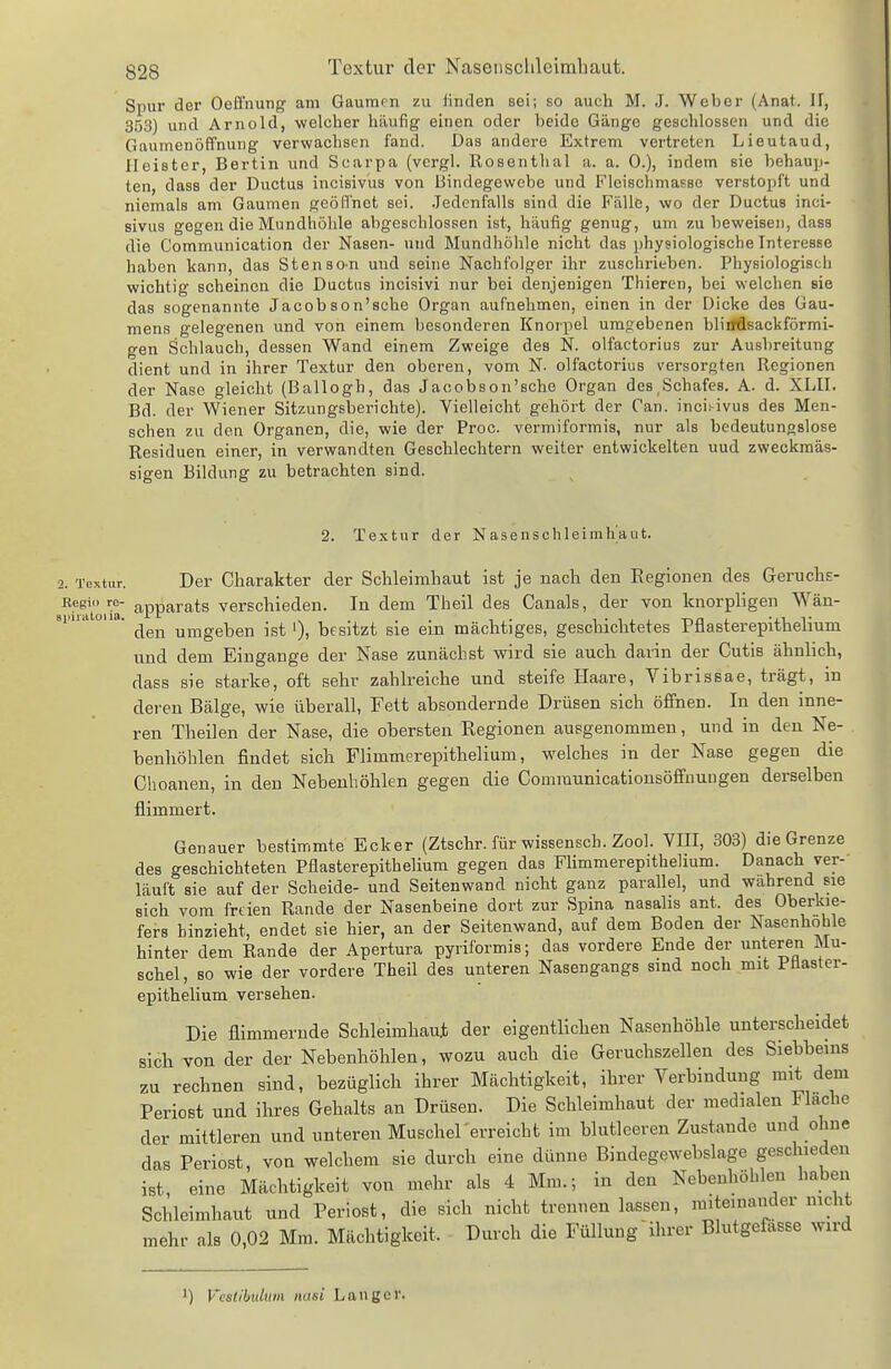 Spur der Oeffnung am Gaumen zu linden sei; so auch M. J. Weber (Anat. JI, 353) und Arnold, welcher häufig einen oder beide Gänge geschlossen und die Gaumenöffnung verwachsen fand. Das andere Extrem vertreten Lieutaud, Heister, Bertin und Scarpa (vergl. Rosenthal a. a. 0.), indem sie behaup- ten, dass der Ductus incisivus von Bindegewebe und FleischmaRse verstopft und niemals am Gaumen geöffnet sei. .Jedenfalls sind die Fälle, wo der Ductus inci- sivus gegen die Mundhöhle abgeschlossen ist, häufig genug, um zu beweisen, dass die Communication der Nasen- nnd Blundhöhle nicht das physiologische Interesse haben kann, das Stenson und seine Nachfolger ihr zuschrieben. Physiologisch wichtig scheinen die Ductus incisivi nur bei denjenigen Thieren, bei welchen sie das sogenannte Jacobson'sche Organ aufnehmen, einen in der Dicke des Gau- mens gelegenen und von einem besonderen Knorpel urag:ebenen bliifdsackförmi- gen Schlauch, dessen Wand einem Zweige des N. olfactorius zur Ausbreitung dient und in ihrer Textur den oberen, vom N. olfactorius versorgten Regionen der Nase gleicht (Ballogh, das Jacobson'sche Organ des,Schafes. A. d. XLII. Bd. der Wiener Sitzungsberichte). Vielleicht gehört der Can. inci.-ivus des Men- schen zu den Organen, die, wie der Proc. vermiformis, nur als bedeutungslose Residuen einer, in verwandten Geschlechtern weiter entwickelten uud zweckmäs- sigen Bildung zu betrachten sind. 2. Textur der Nasenschleimh'aut. 2. Textur. Der Charakter der Schleimhaut ist je nach den Regionen des Geruchs- Eegio ro- apparats verschieden. In dem Theil des Canals, der von knorpligen Wän- si.iiatoua. ^^^^ yjj^geben ist i), besitzt sie ein mächtiges, geschichtetes Pflasterepithelium und dem Eingange der Nase zunächst wird sie auch darin der Cutis ähnlich, dass sie starke, oft sehr zahlreiche und steife Haare, Vibrissae, trägt, in deren Bälge, wie überall, Fett absondernde Drüsen sich öffnen. In den inne- ren Theilen der Nase, die obersten Regionen ausgenommen, und in den Ne- benliöhlen findet sich Flimmerepithelium, welches in der Nase gegen die Choanen, in den Nebenhöhlen gegen die Comraunicationsöffnuugen derselben flimmert. Genauer bestimmte Ecker (Ztschr. für wissensch. Zool. VIII, 303) die Grenze des geschichteten Pflasterepithelium gegen das Flimmerepithelium. Danach ver- läuft sie auf der Scheide- und Seitenwand nicht ganz parallel, und wahrend sie sich vom frtien Rande der Nasenbeine dort zur Spina nasalis ant. des Oberkie- fers hinzieht, endet sie hier, an der Seitenwand, auf dem Boden der Nasenhöhle hinter dem Rande der Apertura pyriformis; das vordere Ende der unteren Mu- schel, so wie der vordere Theil des unteren Nasengangs sind noch mit Pflaster- epithelium versehen. Die flimmernde Schleimhaut der eigentlichen Nasenhöhle unterscheidet sich von der der Nebenhöhlen, wozu auch die Geruchszellen des Siebbeins zu rechnen sind, bezüglich ihrer Mächtigkeit, ihrer Verbindung mit dem Periost und ihres Gehalts an Drüsen. Die Schleimhaut der medialen Flache der mittleren und unteren Muschel'erreicht im blutleeren Zustande und ohne das Periost, von welchem sie durch eine dünne Bindegewebslage geschieden ist, eine Mächtigkeit von mehr als 4 Mm.; in den Nebenhöhlen haben Schleimhaut und Periost, die sich nicht trennen lassen, miteuiander nicht mehr als 0,02 Mm. Mächtigkeit. Durch die Füllung ihrer Blutgefässe wird ') Vestibulwii nasi Langer.