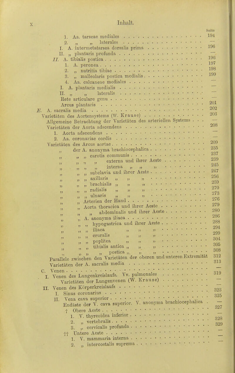 Bcito 1. Aa. tarseae mediales lö! 2. „ „ laterales I. A. intermetatarsea dorsalis prima 1^6 II. „ plantai'is profunda —- II. A. tibialis postica ^'^^ 1. A. peronea 2. „ nutritia tibiae 3. „ malleolaris postica medialis 4. Aa. calcaneae mediales I. A. plantaris medialis II. „ „ lateralis Eete articulare geim • 2f)l Arcus plantaris ■ 202 . A. sacralis media Varietäten des Aortensystems (W. Krause) 203 Allgemeine Betrachtung der Varietäten des arteriellen Systems ... — Varietäten der Aorta adscendens -^^ 1. Aorta adscendens 2. Aa. coronariae cordis Varietäten des Arcus aortae „ der A. anonyma brachiocephalica 235 „ „ „ carotis communis 237 externa und ihrer Aeste 239     . , 245    ^''^^''T .^,  ,  „ „ subclavia und ihrer Aeste „ „ axillaris „ „ „ ■JJ» „ „ „ brachialis „ „ „ „ „ radialis „ „ „ : „ „ ulnaris „ „ „ - „ „ Arterien der Hand -'J^ „ „ Aorta thoracica und ihrer Aeste ^'^  abdominalis und ihrer Aeste 280    •!• 2Sfi „ A. anonyma ibaca ••••••• )) » hypogastrica und ihrer Aeste »    '' 299 » » ci^^i-^lis „ „ „ » » P°Plit^^ .    „ „ „ tibiabs antica „ „ „ „ „ „ postica „. „ „ Parallele zwischen den Varietäten der oberen und unteren Extremität 312 Varietäten der A. sacralis media C. Venen  ,qiq I Venen des Lungenkreislaufs. Vv. pulmonales Varietäten der Lungenvenen (W. Krause) ^ II. Venen des Körperkreislaufs I. Sinus coronarius II. Vena Cava superior ,' 1 •  'i * r '  Endäste der V. cava superior. V. anonyma brachiocephabca . ^- t Obere Aeste • • ^ 1. V. thyreoidea inferior 2. „ vertebralis 3. ,, cervicalis profunda _ ff Untere Aeste L V. mammaria interna _
