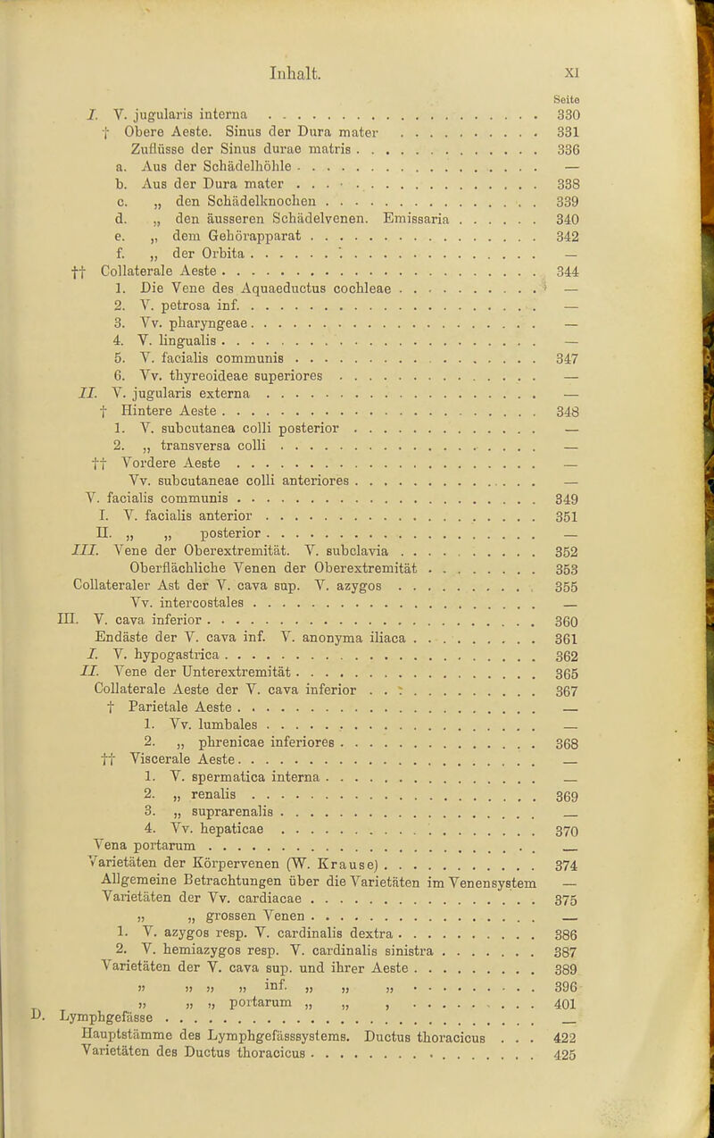 Seite I. V. jugulai'is interna 330 t Obere Aeste. Sinus der Dura mater 331 Zuflüsse der Sinus durae matris 336 a. Aus der Schädelhöhle — b. Aus der Dura mater . . . • 338 c. „ den Schädelknochen 339 d. „ den äusseren Schädelvenen. Emissaria 340 e. „ dem Gehörapparat 342 f. „ der Orbita '. — ft Collaterale Aeste 344 1. Die Vene des Aquaeductus Cochleae ' — 2. V. petrosa inf. — 3. Vv. pharyngeae — 4. V. lingualis — 5. V. facialis communis 347 6. Vv. thyreoideae superiores — II. V. jugularis externa — t Hintere Aeste 348 1. V. subcutanea colli posterior — 2. „ transversa colli — tt Vordere Aeste — Vv. subcutaneae colli anteriores — V. facialis communis 349 I. V. facialis anterior 351 n. „ „ — III. Vene der Oberextremität. V. subclavia 352 Oberflächliche Venen der Oberextremität 353 Collateraler Ast der V. cava snp. V. azygos , 355 Vv. intercostales — III. V. cava inferior 360 Endäste der V. cava inf. V. anonyma iliaca 361 J. V. hypogastrica 362 II. Vene der ünterextremität 365 Collaterale Aeste der V. cava inferior . . : 367 t Parietale Aeste . — 1. Vv. lumbales — 2. „ phrenicae inferiores 368 tt Viscerale Aeste 1. V. spermatica interna 2. „ renalis 369 3. „ suprarenalis 4. Vv. hepaticae 370 Vena portarum . Varietäten der Körpervenen (W. Krause) 374 Allgemeine Betrachtungen über die Varietäten im Venensystem — Varietäten der Vv. cardiacae 375 „ „ grossen Venen 1. V. azygos resp. V. cardinalis dextra 386 2. V. hemiazygos resp. V. cardinalis sinistra 387 Varietäten der V. cava sup. und ihrer Aeste 389 H )) » » mf. „ „ „ 396 » » ), portarum „ „ , 401 D. Lymphgefässe Hauptstämme des Lymphgefässsystems. Ductus thoracicus . . . 422 Varietäten des Ductus thoracicus 425