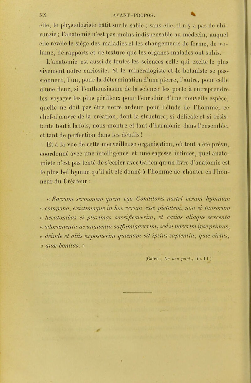 (lie, le physiologiste Inilit sur 1(! sahh; ; sans ullc, il n'y a |>as (h; clii- riirgie; ranatoinie n'est pas moins indispensable au médecin, auquel elle révèle le siège des maladies et les changements de l'orme, de vo- lume, de rapports et de texture que les organes malades ont subis. L'anatomie est aussi de toutes les sciences celle qui excite le plus vivement notre curiosité. Si le minéralogiste et le botaniste se pas- sionnent, l'un, pour la détermination d'une pierre, l'autre, pour celle d'une fleur, si l'enthousiasme de la science les porte à entreprendre les voyages les plus périlleux pour l'enrichir d'une nouvelle espèce, quelle ne doit pas être notre ardeur pour l'étude de l'homme, ce chef-d'œuvre de la création, dont la structure, si délicate et si résis- tante tout à la fois, nous montre et tant d'harmonie dans l'ensemble, et tant de perfection dans les détails! Et à la vue de cette merveilleuse organisation, où tout a été prêtai, coordonné avec une intelligence et une sagesse infinies, quel anato- miste n'est pas tenté de s'écrier avecGalien qu'un livre d'analomie est le plus bel hymne qu'il ait été donné à l'homme de chanter en l'hon- neur du Créateur : (( Sacrum sermonem quem ego Conditoris nostri verum hymnum « compono, existimoque in hoc veram esse inetateni^ non si tat/roitmi « hecatombas ci pliirimas sacrificavemn, et casias aliaque sexcenta « odoramenta ac wujuenta suffmnigaverim, sedsi noveriyn ipsepriîmts, «. deincle et aliis exptosuerim quœnam sit ipsiiis sapientio, qiiœ virtus, « quœ bonitas. » (Galen , De itsu pari., lib. 111.)