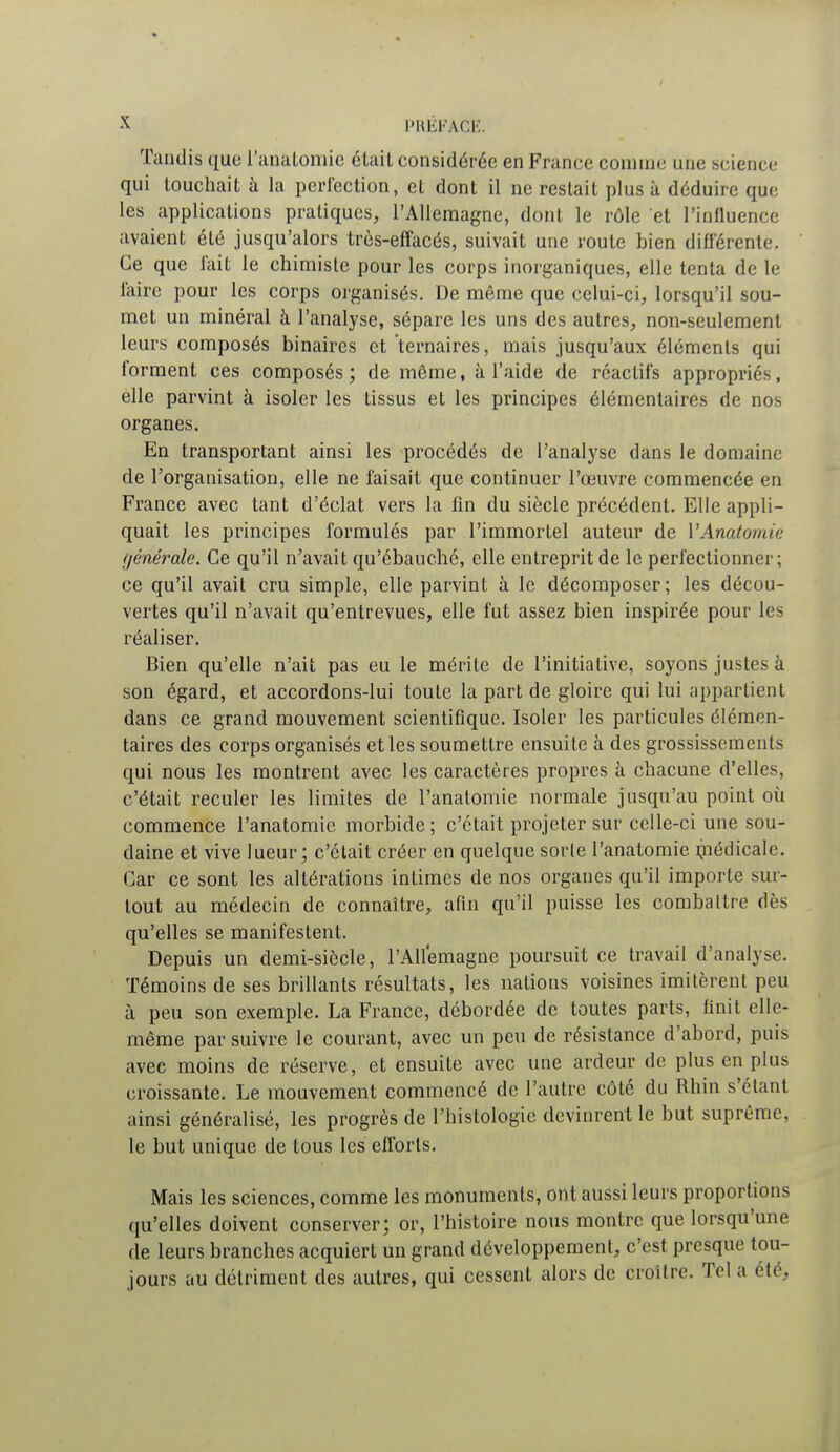 Tandis que l'analomic était considérée en France comme une science qui touchait à la perfection, et dont il ne restait plus à déduire que les applications pratiques, l'Allemagne, dont le rôle et l'influence avaient été jusqu'alors très-effacés, suivait une route bien différente. Ce que fait le chimiste pour les corps inorganiques, elle tenta de le l'aire pour les corps organisés. De même que celui-ci, lorsqu'il sou- met un minéral à l'analyse, sépare les uns des autres, non-seulement leurs composés binaires et ternaires, mais jusqu'aux éléments qui forment ces composés ; de même, à l'aide de réactifs appropriés, elle parvint à isoler les tissus et les principes élémentaires de nos organes. En transportant ainsi les procédés de l'analyse dans le domaine de l'organisation, elle ne faisait que continuer l'œuvre commencée en France avec tant d'éclat vers la fin du siècle précédent. Elle appli- quait les principes formulés par l'immortel auteur de VAnatomie générale. Ce qu'il n'avait qu'ébauché, elle entreprit de le perfectionner; ce qu'il avait cru simple, elle parvint à le décomposer; les décou- vertes qu'il n'avait qu'entrevues, elle fut assez bien inspirée pour les réaliser. Bien qu'elle n'ait pas eu le mérite de l'initiative, soyons justes à son égard, et accordons-lui toute la part de gloire qui lui appartient dans ce grand mouvement scientifique. Isoler les particules élémen- taires des corps organisés et les soumettre ensuite à des grossissements qui nous les montrent avec les caractères propres à chacune d'elles, c'était reculer les limites de l'anatomie normale jusqu'au point où commence l'anatomie morbide ; c'était projeter sur celle-ci une sou- daine et vive lueur; c'était créer en quelque sorte l'anatomie médicale. Car ce sont les altérations intimes de nos organes qu'il importe sur- tout au médecin de connaître, afin qu'il puisse les combattre dès qu'elles se manifestent. Depuis un demi-siècle, l'Allemagne poursuit ce travail d'analyse. Témoins de ses brillants résultats, les nations voisines imitèrent peu à peu son exemple. La France, débordée de toutes parts, finit elle- même par suivre le courant, avec un peu de résistance d'abord, puis avec moins de réserve, et ensuite avec une ardeur de plus en plus croissante. Le mouvement commencé de l'autre côté du Rhin s'étant ainsi généralisé, les progrès de l'histologie devinrent le but suprême, le but unique de tous les efforts. Mais les sciences, comme les monuments, ont aussi leurs proportions qu'elles doivent conserver; or, l'histoire nous montre que lorsqu'une de leurs branches acquiert un grand développement, c'est presque tou- jours au détriment des autres, qui cessent alors de croître. Tel a été.