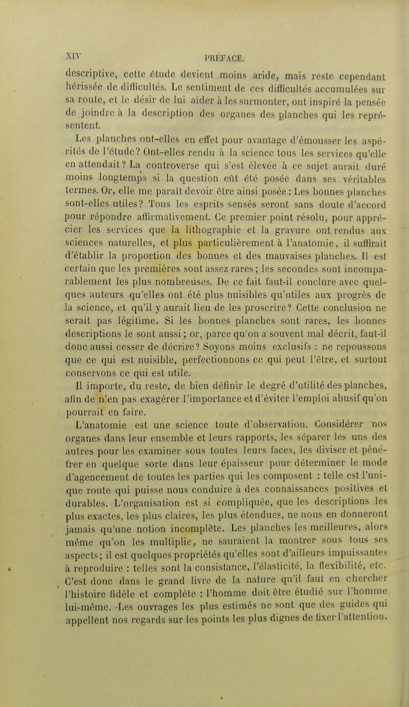 descriptive, celte étude devient moins aride, mais reste cependant hérissée de difficultés. Le sentiment de ces difficultés accumulées sur sa roule, el le désir de lui aider à les surmonter, ont inspiré la pensée de joindre à la description des organes des planches qui les repré- sentent. Les planches ont-elles en effet pour avantage d'émousser les aspé- rités de l'étude? Ont-elles rendu à la science tous les services qu'elle en attendait? La controverse qui s'est élevée à ce sujet aurait duré moins longtemps si la question eût été posée dans ses véritables termes. Or, elle me paraît devoir être ainsi posée : Les bonnes planches sont-elles utiles? Tous les esprits sensés seront sans doute d'accord pour répondre affirmativement. Ce premier point résolu, pour appré- cier les services que la lithographie et la gravure ont rendus aux sciences naturelles, et plus particulièrement à l'anatomie, il suffirait d'établir la proportion des bonnes et des mauvaises planches. ïl est certain que les premières sont assez rares ; les secondes sont incompa- rablement les plus nombreuses. De ce fait faut-il conclure avec quel- ques auteurs qu'elles ont été plus nuisibles qu'utiles aux progrès de la science, et qu'il y aurait lieu de les proscrire? Cette conclusion ne serait pas légitime. Si les bonnes planches sont rares, les bonnes descriptions le sont aussi; or, parce qu'on a'souvent mal décrit, faut-il donc aussi cesser de décrire? Soyons moins exclusifs : ne repoussons que ce qui est nuisible, perfectionnons ce qui peut l'être, et surtout conservons ce qui est utile. Il importe, du reste, de bien définir le degré d'utilité des planches, afin de n'en pas exagérer l'importance et d'éviter l'emploi abusif qu'on pourrait en faire. L'anatomie est une science toute d'observation. Considérer nos organes dans leur ensemble et leurs rapports, les séparer les uns des autres pour les examiner sous toutes leurs faces, les diviser et péné- trer en quelque sorle dans leur épaisseur pour déterminer le mode d'agencement de toutes les parties qui les composent : telle est l'uni- que route qui puisse nous conduire à des connaissances positives et durables. L'organisation est si compliquée, que les descriptions les plus exactes, les plus claires, les plus étendues, ne nous en donneront jamais qu'une notion incomplète. Les planches les meilleures, alors même qu'on les multiplie, ne sauraient la montrer sous tous ses aspects; il est quelques propriétés qu'elles sont d'ailleurs impuissantes à reproduire : telles sont la consistance, l'élasticité, la flexibilité, etc. ( C'est donc dans le grand livre de la nature qu'il faut en chercher ' l'histoire fidèle et complète : l'homme doit être étudié sur L'homme lui-même. -Les ouvrages les plus estimés ne sont que des guides qui appellent nos regards sur les points les plus dignes de fixer l'attention.