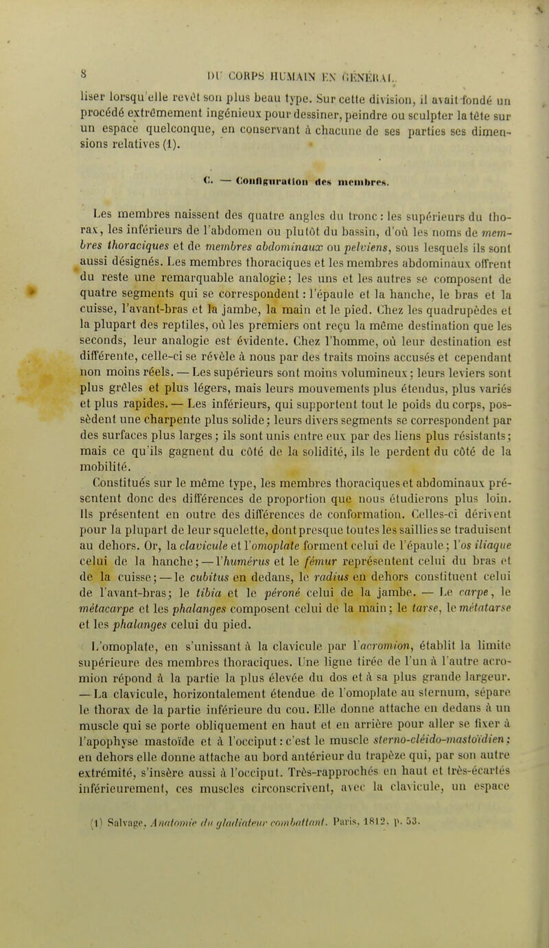 User lorsqu'elle revôt Bon plus beuu type. Sur celle division, il avait -fondé un procédé extrêmement ingénieux pour dessiner, peindre ou sculpter latéte sur un espace quelconque, en conservant à chacune de ses parties ses dimen- sions relatives (1). <1. — Configuration des membre*. Les membres naissent des quatre angles du tronc: les supérieurs du tho- rax, les inférieurs de l'abdomen ou plutôt du bassin, d'où les noms de mem- bres thoraciques et de membres abdominaux ou pelviens, sous lesquels ils sont aussi désignés. Les membres thoraciques et les membres abdominaux offrent du reste une remarquable analogie; les uns et les autres se composent de quatre segments qui se correspondent : l'épaule et la hanche, le bras et la cuisse, l'avant-bras et la jambe, la main et le pied. Chez les quadrupèdes et la plupart des reptiles, où les premiers ont reçu la même destination que lus seconds, leur analogie est évidente. Chez l'homme, où leur destination est différente, celle-ci se révèle à nous par des traits moins accusés et cependant non moins réels. — Les supérieurs sont moins volumineux ; leurs leviers sont plus grêles et plus légers, mais leurs mouvemenls plus étendus, plus variés et plus rapides. — Les inférieurs, qui supportent tout le poids du corps, pos- sèdent une charpente plus solide; leurs divers segments se correspondent par des surfaces plus larges ; ils sont unis entre eux par des liens plus résistants ; mais ce qu'ils gagnent du côté de la solidité, ils le perdent du côté de la mobilité. Constitués sur le même type, les membres thoraciques et abdominaux pré- sentent donc des différences de proportion que nous étudierons plus loin. Ils présentent en outre des différences de conformation. Celles-ci dérivent pour la plupart de leur squelette, dont presque toutes les saillies se traduisent au dehors. Or, la clavicule et Y omoplate forment celui de l'épaule; l'os iliaque celui de la hanche; — Y humérus et le fémur représentent celui du bras et de la cuisse; — le cubitus en dedans, le radius en dehors constituent celui de l'avant-bras; le tibia et le péroné celui de la jambe. — Le carpe, le métacarpe et les phalanges composent celui de la main ; le tarse, le métatarse et les phalanges celui du pied. L'omoplate, en s'unissant à la clavicule par Yacromion, établit la limite supérieure des membres thoraciques. Line ligne tirée de l'un à l'autre acro- mion répond à la partie la plus élevée du dos et à sa plus grande largeur. — La clavicule, horizontalement étendue de l'omoplate au sternum, sépare le thorax de la partie inférieure du cou. Elle, donne attache en dedans à un muscle qui se porte obliquement en haut et en arrière pour aller se fixer à l'apophyse mastoïde et à l'occiput : c'est le muscle sterno-cléido-masioïdien : en dehors elle donne attache au bord antérieur du trapèze qui, par son autre extrémité, s'insère aussi à l'occiput. Très-rapprochés en haut et très-écartés inférieurement, ces muscles circonscrivent, avec La clavicule, un espace (1) Salvage, Anatomie du gladiateur combattant. Paris. 1812. 1». 53.