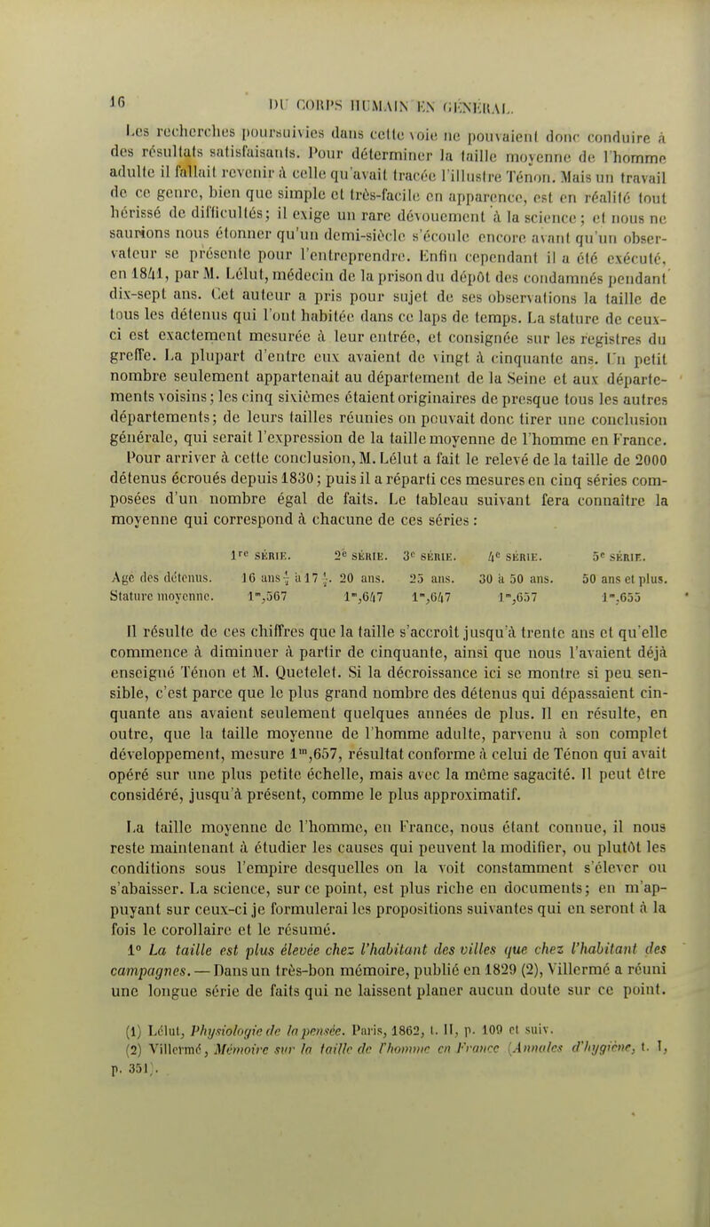 Les recherchas poursuivies dans celle voie ne pouvaienl donc conduire à des résultats satisfaisants. Pour déterminer la taille moyenne de l'homme adulte il fallait revenir;! celle qu'avait tracée l'illustre Tenon. Mais un travail de ce genre, bien que simple et très-facile en apparence, est en réalité tout hérissé de difficultés; il exige un rare dévouement à la science ; et nous ne saurions nous étonner qu'un demi-siécle s'écoule encore avant qu'un obser- vateur se présente pour l'entreprendre. Enfin cependant il a été exécuté, en 1841, par M. L'était, médecin de la prison du dépôt des condamnés pendant dix-sept ans. Cet auteur a pris pour sujet de ses observai ions la taille de tous les détenus qui Font habitée dans ce laps de temps. La stature de ceux- ci est exactement mesurée à leur entrée, et consignée sur les registres du greffe. La plupart d'entre eux axaient de vingt à cinquante ans. Un petit nombre seulement appartenait au département de la Seine et aux départe- ments voisins; les cinq sixièmes étaient originaires de presque tous les autres départements; de leurs tailles réunies on pouvait donc tirer une conclusion générale, qui serait l'expression de la taille moyenne de l'homme en France. Pour arriver à cette conclusion, M. LeTut a fait le relevé de la taille de 2000 détenus écroués depuis 1830 ; puis il a réparti ces mesures en cinq séries com- posées d'un nombre égal de faits. Le tableau suivant fera connaître la moyenne qui correspond à chacune de ces séries : lre SÉIUK. 2e SÉRIE. 3e SÉRIE. /(«SÉRIE. 5e SÉRIE. Age (1rs détenus. 10 ans- a 17 '■. 20 ans. 25 ans. 30 a 50 ans. 50 ans et plus. Stature moyenne. im,567 lm,6/i7 l-,647 1,657 1-.G55 Il résulte de ces chiffres que la taille s'accroît jusqu'à trente ans et qu'elle commence à diminuer à partir de cinquante, ainsi que nous l'avaient déjà enseigné Ténon et M. Quetelet. Si la décroissance ici se montre si peu sen- sible, c'est parce que le plus grand nombre des détenus qui dépassaient cin- quante ans avaient seulement quelques années de plus. Il en résulte, en outre, que la taille moyenne de l'homme adulte, parvenu à son complet développement, mesure lln,657, résultat conforme à celui de Ténon qui av ait opéré sur une plus petite échelle, mais avec la même sagacité. 11 peut être considéré, jusqu'à présent, comme le plus approximatif. La taille moyenne de l'homme, en France, nous étant connue, il nous reste maintenant à étudier les causes qui peuvent la modifier, ou plutôt les conditions sous l'empire desquelles on la voit constamment s'élever ou s'abaisser. La science, sur ce point, est plus riche en documents; en m'ap- puyant sur ceux-ci je formulerai les propositions suivantes qui en seront à la fois le corollaire et le résumé. 1° La taille est plus élevée chez l'habitant des villes que chez l'habitant des campagnes. — Dans un très-bon mémoire, publié en 1829 (2), Yillcrmé a réuni une longue série de faits qui ne laissent planer aucun doute sur ce point. (1) Ldlul, Physiologie de la pensée. Paris, 1862, t. II, P- 109 et suiv. (2) Villermd, Mémoire sur fa taille de l'homme en France {Annales d'hygiène, t. 1, p. 35J;.