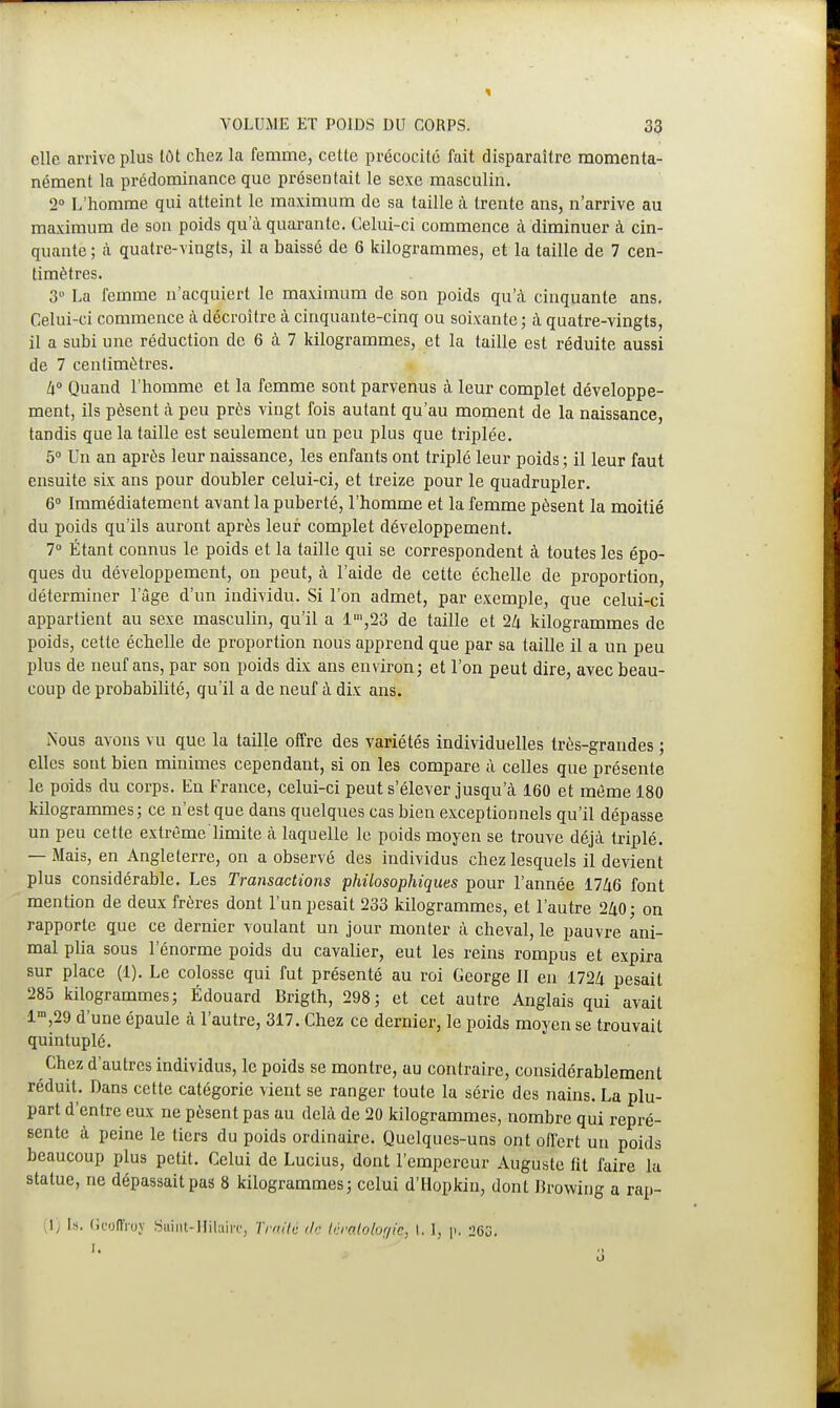 elle arrive plus tôt chez la femme, cette précocité fait disparaître momenta- nément la prédominance que présentait le sexe masculin. 2° L'homme qui atteint le maximum de sa taille à trente ans, n'arrive au maximum de son poids qu'à quarante. Celui-ci commence à diminuer à cin- quante ; à quatre-vingts, il a baissé de 6 kilogrammes, et la taille de 7 cen- timètres. 3 La femme n'acquiert le maximum de son poids qu'à cinquante ans. Celui-ci commence à décroître à cinquante-cinq ou soixante; à quatre-vingts, il a subi une réduction de 6 à 7 kilogrammes, et la taille est réduite aussi de 7 centimètres. W Quand l'homme et la femme sont parvenus à leur complet développe- ment, ils pèsent à peu près vingt fois autant qu'au moment de la naissance, tandis que la taille est seulement un peu plus que triplée. 5° Un an après leur naissance, les enfants ont triplé leur poids ; il leur faut ensuite six ans pour doubler celui-ci, et treize pour le quadrupler. 6° Immédiatement avant la puberté, l'homme et la femme pèsent la moitié du poids qu'ils auront après leur complet développement. 7° Étant connus le poids et la taille qui se correspondent à toutes les épo- ques du développement, on peut, à l'aide de cette échelle de proportion, déterminer l'âge d'un individu. Si l'on admet, par exemple, que celui-ci appartient au sexe masculin, qu'il a l,n,23 de taille et 24 kilogrammes de poids, cette échelle de proportion nous apprend que par sa taille il a un peu plus de neuf ans, par son poids dix ans environ; et l'on peut dire, avec beau- coup de probabilité, qu'il a de neuf à dix ans. Nous avons vu que la taille offre des variétés individuelles très-grandes ; elles sont bien minimes cependant, si on les compare à celles que présente le poids du corps. En France, celui-ci peut s'élever jusqu'à 160 et même 180 kilogrammes; ce n'est que dans quelques cas bien exceptionnels qu'il dépasse un peu cette extrême limite à laquelle le poids moyen se trouve déjà triplé. — Mais, en Angleterre, on a observé des individus chez lesquels il devient plus considérable. Les Transactions philosophiques pour l'année 1746 font mention de deux frères dont l'un pesait 233 kilogrammes, et l'autre 240; on rapporte que ce dernier voulant un jour monter à cheval, le pauvre ani- mal plia sous l'énorme poids du cavalier, eut les reins rompus et expira sur place (1). Le colosse qui fut présenté au roi George II en 1724 pesait 285 kilogrammes; Édouard Brigth, 298; et cet autre Anglais qui avait lm,29 d'une épaule à l'autre, 317. Chez ce dernier, le poids moyen se trouvait quintuplé. Chez d'autres individus, le poids se montre, au contraire, considérablement réduit. Dans cette catégorie vient se ranger toute la série des nains. La plu- part d'entre eux ne pèsent pas au delà de 20 kilogrammes, nombre qui repré- sente à peine le tiers du poids ordinaire. Quelques-uns ont offert un poids beaucoup plus petit. Celui de Lucius, dont l'empereur Auguste fit faire la statue, ne dépassait pas 8 kilogrammes; celui d'Hopkin, dont Browing a rap-
