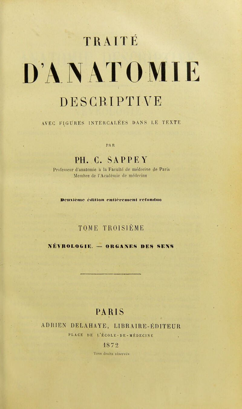 DAN AT0MIE DESCRIPTIVE AVEC FIGURES INTERCALÉES DANS LE TEXTE PAR PH. C. SAPPEY Professeur d'anatomie a la Faculté île médecine de Paris Membre de l'Académie de médecine Deuxième édition entièrement refondue TOME TROISIÈME M M(Ol 4M. M — ORGANES DES SENS PARIS ADRIEN DELAHAYE, LIBRAIRE-ÉDITEUR place de l'école• de -médecine 1872 Tous droits réservés