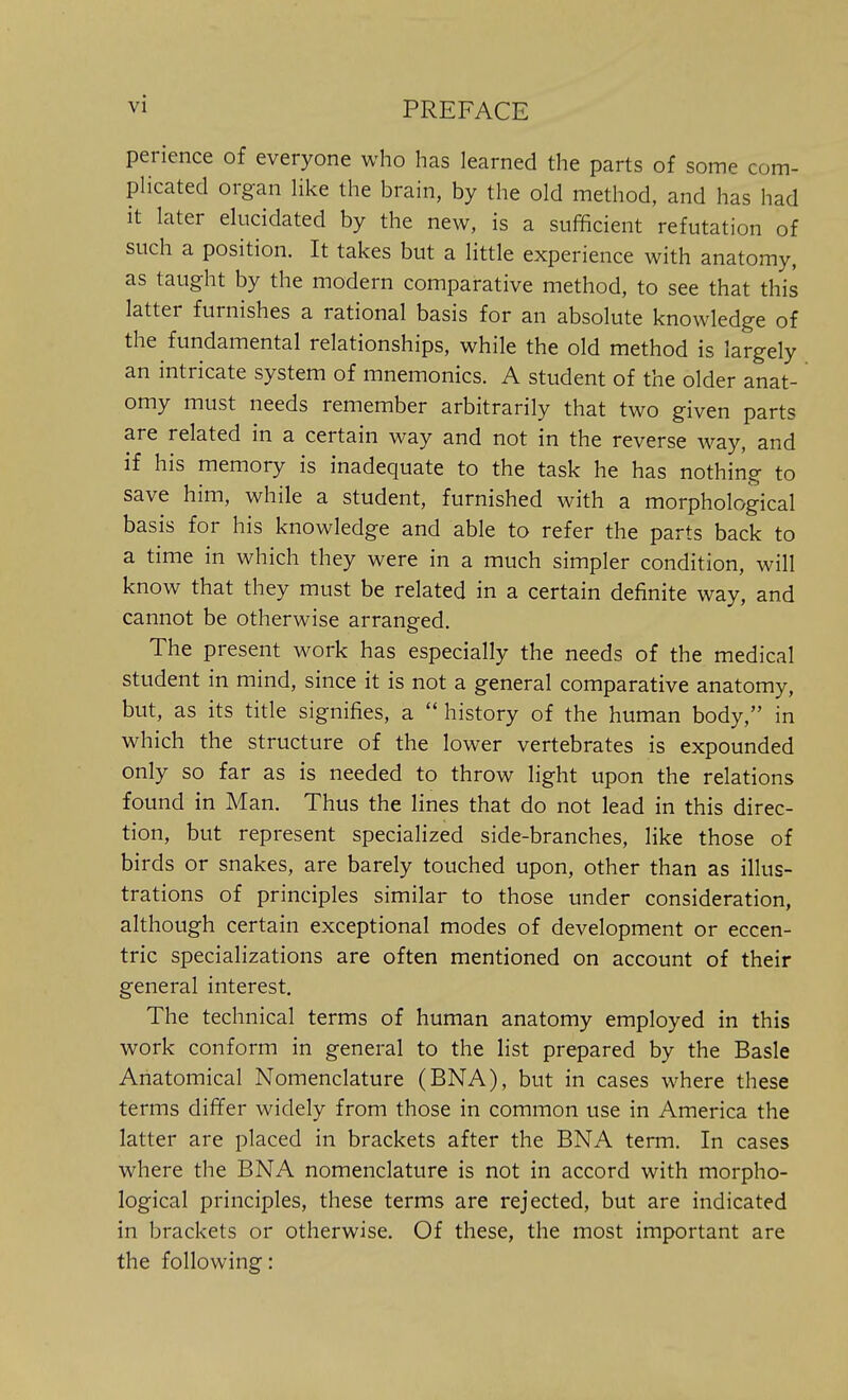 perience of everyone who has learned the parts of some com- plicated organ like the brain, by the old method, and has had it later elucidated by the new, is a sufficient refutation of such a position. It takes but a little experience with anatomy, as taught by the modern comparative method, to see that this latter furnishes a rational basis for an absolute knowledge of the fundamental relationships, while the old method is largely an intricate system of mnemonics. A student of the older anat- omy must needs remember arbitrarily that two given parts are related in a certain way and not in the reverse way, and if his memory is inadequate to the task he has nothing to save him, while a student, furnished with a morphological basis for his knowledge and able to refer the parts back to a time in which they were in a much simpler condition, will know that they must be related in a certain definite way, and cannot be otherwise arranged. The present work has especially the needs of the medical student in mind, since it is not a general comparative anatomy, but, as its title signifies, a  history of the human body, in which the structure of the lower vertebrates is expounded only so far as is needed to throw light upon the relations found in Man. Thus the lines that do not lead in this direc- tion, but represent specialized side-branches, like those of birds or snakes, are barely touched upon, other than as illus- trations of principles similar to those under consideration, although certain exceptional modes of development or eccen- tric specializations are often mentioned on account of their general interest. The technical terms of human anatomy employed in this work conform in general to the list prepared by the Basle Anatomical Nomenclature (BNA), but in cases where these terms differ widely from those in common use in America the latter are placed in brackets after the BNA term. In cases where the BNA nomenclature is not in accord with morpho- logical principles, these terms are rejected, but are indicated in brackets or otherwise. Of these, the most important are the following: