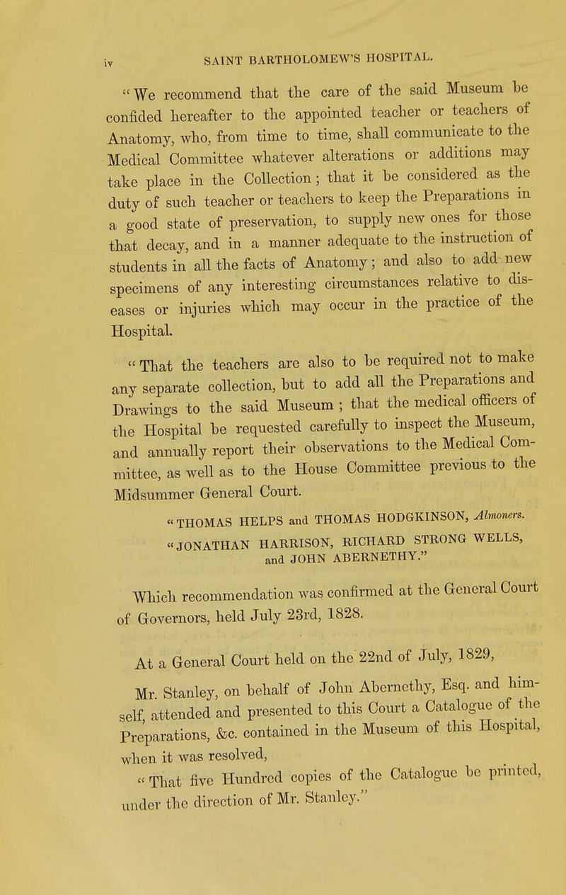 We recommend that the care of the said Museum be confided hereafter to the appointed teacher or teachers of Anatomy, who, from time to time, shall communicate to the Medical Committee whatever alterations or additions may take place in the Collection; that it be considered as the duty of such teacher or teachers to keep the Preparations in a good state of preservation, to supply new ones for those that decay, and in a manner adequate to the instruction of students in all the facts of Anatomy; and also to add new specimens of any interesting circumstances relative to dis- eases or injuries which may occur in the practice of the Hospital. « That the teachers are also to be required not to make any separate collection, but to add all the Preparations and Drawings to the said Museum ; that the medical officers of the Hospital be requested carefully to inspect the Museum, and annually report their observations to the Medical Com- mittee, as well as to the House Committee previous to the Midsummer General Court. THOMAS HELPS and THOMAS HODGKINSON, Almoners.  JONATHAN HARRISON, RICHARD STRONG WELLS, and JOHN ABERNETHY. Which recommendation was confirmed at the General Court of Governors, held July 23rd, 1828. At a General Court held on the 22nd of July, 1829, Mr Stanley, on behalf of John Abernethy, Esq. and him- self attended and presented to this Court a Catalogue of the Preparations, &c. contained in the Museum of this Hospital, when it was resolved, « That five Hundred copies of the Catalogue be printed, under the direction of Mr. Stanley.