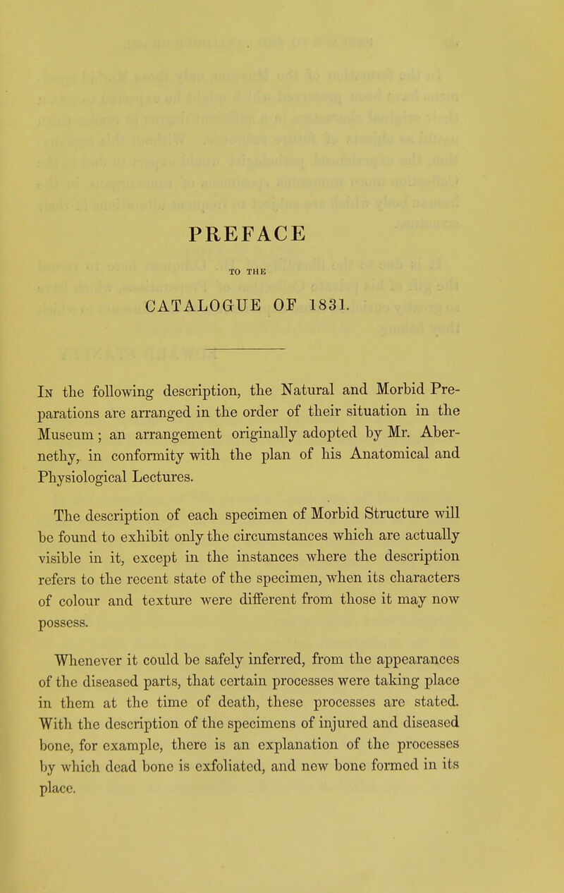 TO THE CATALOGUE OF 1831. In the following description, the Natural and Morbid Pre- parations are arranged in the order of their situation in the Museum; an arrangement originally adopted by Mr. Aber- nethy, in conformity with the plan of his Anatomical and Physiological Lectures. The description of each specimen of Morbid Structure will be found to exhibit only the circumstances which are actually visible in it, except in the instances where the description refers to the recent state of the specimen, when its characters of colour and texture were different from those it may now possess. Whenever it could be safely inferred, from the appearances of the diseased parts, that certain processes were taking place in them at the time of death, these processes are stated. With the description of the specimens of injured and diseased bone, for example, there is an explanation of the processes by which dead bone is exfoliated, and new bone formed in its place.