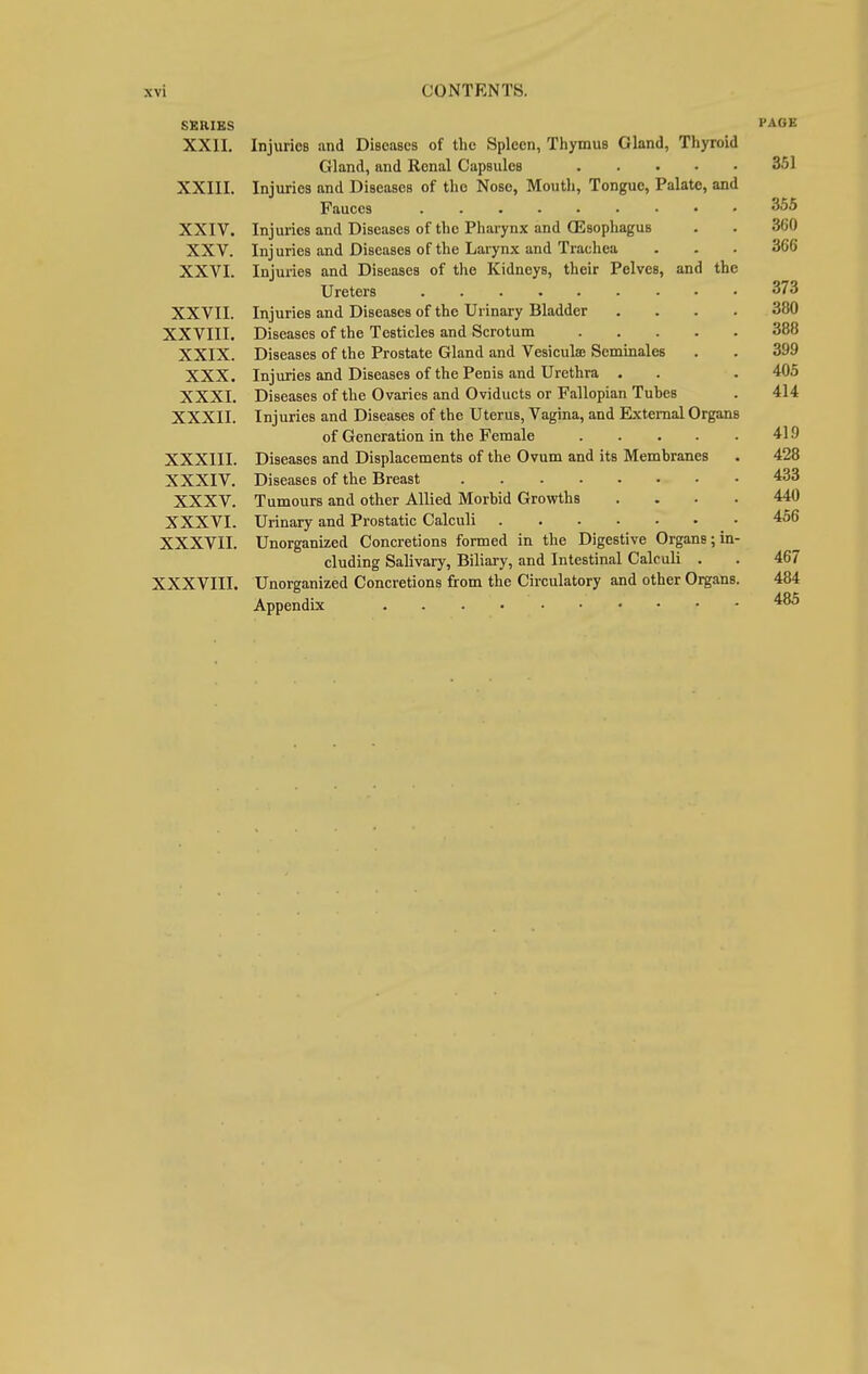 SERIES PAGE XXII. Injuries and Diseases of the Spleen, Thymus Gland, Thyroid Gland, and Renal Capsules 351 XXIII. Injuries and Diseases of the Nose, Mouth, Tongue, Palate, and Fauces ......... 355 XXIV. Injuries and Diseases of the Pharynx and (Esophagus . . 360 XXV. Injuries and Diseases of the Larynx and Trachea . . . 366 XXVI. Injuries and Diseases of the Kidneys, their Pelves, and the Ureters 373 XXVII. Injuries and Diseases of the Urinary Bladder .... 380 XXVIII. Diseases of the Testicles and Scrotum 388 XXIX. Diseases of the Prostate Gland and Vesicula; Seminales . . 399 XXX. Injuries and Diseases of the Penis and Urethra . . . 405 XXXI. Diseases of the Ovaries and Oviducts or Fallopian Tuhes . 414 XXXII. Injuries and Diseases of the Uterus, Vagina, and External Organs of Generation in the Female 419 XXXIII. Diseases and Displacements of the Ovum and its Membranes . 428 XXXIV. Diseases of the Breast 433 XXXV. Tumours and other Allied Morbid Growths .... 440 XXXVI. Urinary and Prostatic Calculi 456 XXXVII. Unorganized Concretions formed in the Digestive Organs;in- cluding Salivary, Biliary, and Intestinal Calculi . . 467 XXXVIII. Unorganized Concretions from the Circulatory and other Organs. 484 Appendix 485