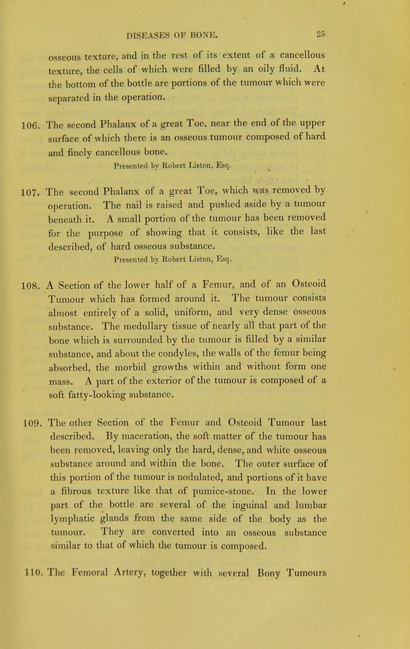 osseous texture, and in the rest of its extent of a cancellous texture, the cells of which were filled by an oily fluid. At the bottom of the bottle are portions of the tumour which were separated in the operation. 106. The second Phalanx of a great Toe, near the end of the upper surface of which there is an osseous tumour composed of hard and finely cancellous bone. Presented by Robert Liston, Esq. 107. The second Phalanx of a great Toe, which was removed by operation. The nail is raised and pushed aside by a tumour beneath it. A small portion of the tumour has been removed for the purpose of showing that it consists, like the last described, of hard osseous substance. Presented by Robert Liston, Esq. 108. A Section of the lower half of a Femur, and of an Osteoid Tumour which has formed around it. The tumour consists almost entirely of a solid, uniform, and very dense osseous substance. The medullary tissue of nearly all that part of the bone which is surrounded by the tumour is filled by a similar substance, and about the condyles, the walls of the femur being absorbed, the morbid growths within and without form one mass. A part of the exterior of the tumour is composed of a soft fatty-looking substance. 109. The other Section of the Femur and Osteoid Tumour last described. By maceration, the soft matter of the tumour has been removed, leaving only the hard, dense, and white osseous substance around and within the bone. The outer surface of this portion of the tumour is nodulated, and portions of it have a fibrous texture like that of pumice-stone. In the lower part of the bottle are several of the inguinal and lumbar lymphatic glands from the same side of the body as the tumour. They are converted into an osseous substance similar to that of which the tumour is composed. 110. The Femoral Artery, together with several Bony Tumours