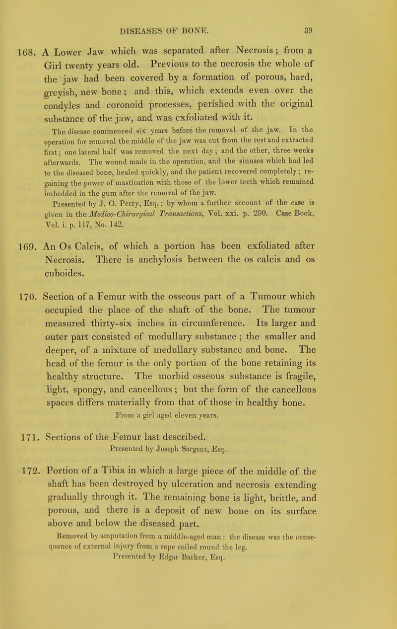 168. A Lower Jaw which was separated after Necrosis; from a Girl twenty years old. Previous to the necrosis the whole of the jaw had been covered by a formation of porous, hard, greyish, new bone; and this, which extends even over the condyles and coronoid processes, perished with the original substance of the jaw, and was exfoliated with it. The disease commenced six years before the removal of the jaw. In the operation for removal the middle of the jaw was cut from the rest and extracted first; one lateral half was removed the next day; and the other, three weeks afterwards. The wound made in the operation, and the sinuses which had led to the diseased bone, healed quickly, and the patient recovered completely; re- gaining the power of mastication with those of the lower teeth which remained imbedded in the gum after the removal of the jaw. Presented by J. G. Perry, Esq.; by whom a further account of the case is given in the Medico-Cliirurgical Transactions, Vol. xxi. p. 290. Case Book, Vol. i. p. 117, No. 142. 169. An Os Calcis, of which a portion has been exfoliated after Necrosis. There is anchylosis between the os calcis and os cuboides. 170. Section of a Femur with the osseous part of a Tumour which occupied the place of the shaft of the bone. The tumour measured thirty-six inches in circumference. Its larger and outer part consisted of medullary substance ; the smaller and deeper, of a mixture of medullary substance and bone. The head of the femur is the only portion of the bone retaining its healthy structure. The morbid osseous substance is fragile, light, spongy, and cancellous; but the form of the cancellous spaces differs materially from that of those in healthy bone. From a girl aged eleven years. 171. Sections of the Femur last described. Presented by Joseph Sargent, Esq. 172. Portion of a Tibia in which a large piece of the middle of the shaft has been destroyed by ulceration and necrosis extending gradually through it. The remaining bone is light, brittle, and porous, and there is a deposit of new bone on its surface above and below the diseased part. Removed by amputation from a middle-aged man : the disease was the conse- quence of external injury from a rope coiled round the leg. Presented by Edgar Barker, Esq.