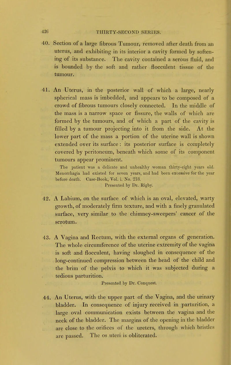 40. Section of a large fibrous Tumour, removed after death from an uterus, and exhibiting in its interior a cavity formed by soften- ing of its substance. The cavity contained a serous fluid, and is bounded by the soft and rather flocculent tissue of the tumour. 41. An Uterus, in the posterior wall of which a large, nearly spherical mass is imbedded, and appears to be composed of a crowd of fibrous tumours closely connected. In the middle of the mass is a narrow space or fissure, the walls of which are formed by the tumours, and of which a part of the cavity is filled by a tumour projecting into it from the side. At the lower part of the mass a portion of the uterine wall is shown extended over its surface: its posterior surface is completely covered by peritoneum, beneath which some of its component tumours appear prominent. The patient was a delicate and unhealthy woman thirty-eight years old. Menorrhagia had existed for seven years, and had been excessive for the year before death. Case-Book, Vol. i. No. 218. Presented by Dr. Rigby. 42. A Labium, on the surface of which is an oval, elevated, warty growth, of moderately firm texture, and with a finely granulated surface, very similar to the chimney-sweepers' cancer of the scrotum. 43. A Vagina and Rectum, with the external organs of generation. The whole circumference of the uterine extremity of the vagina is soft and flocculent, having sloughed in consequence of the long-continued compression between the head of the child and the brim of the pelvis to which it was subjected during a tedious parturition. Presented by Dr. Conquest. 44. An Uterus, with the upper part of the Vagina, and the urinary bladder. In consequence of injury received in parturition, a large oval communication exists between the vagina and the neck of the bladder. The margins of the opening in the bladder are close to the orifices of the ureters, through which bristles are passed. The os uteri is obliterated.