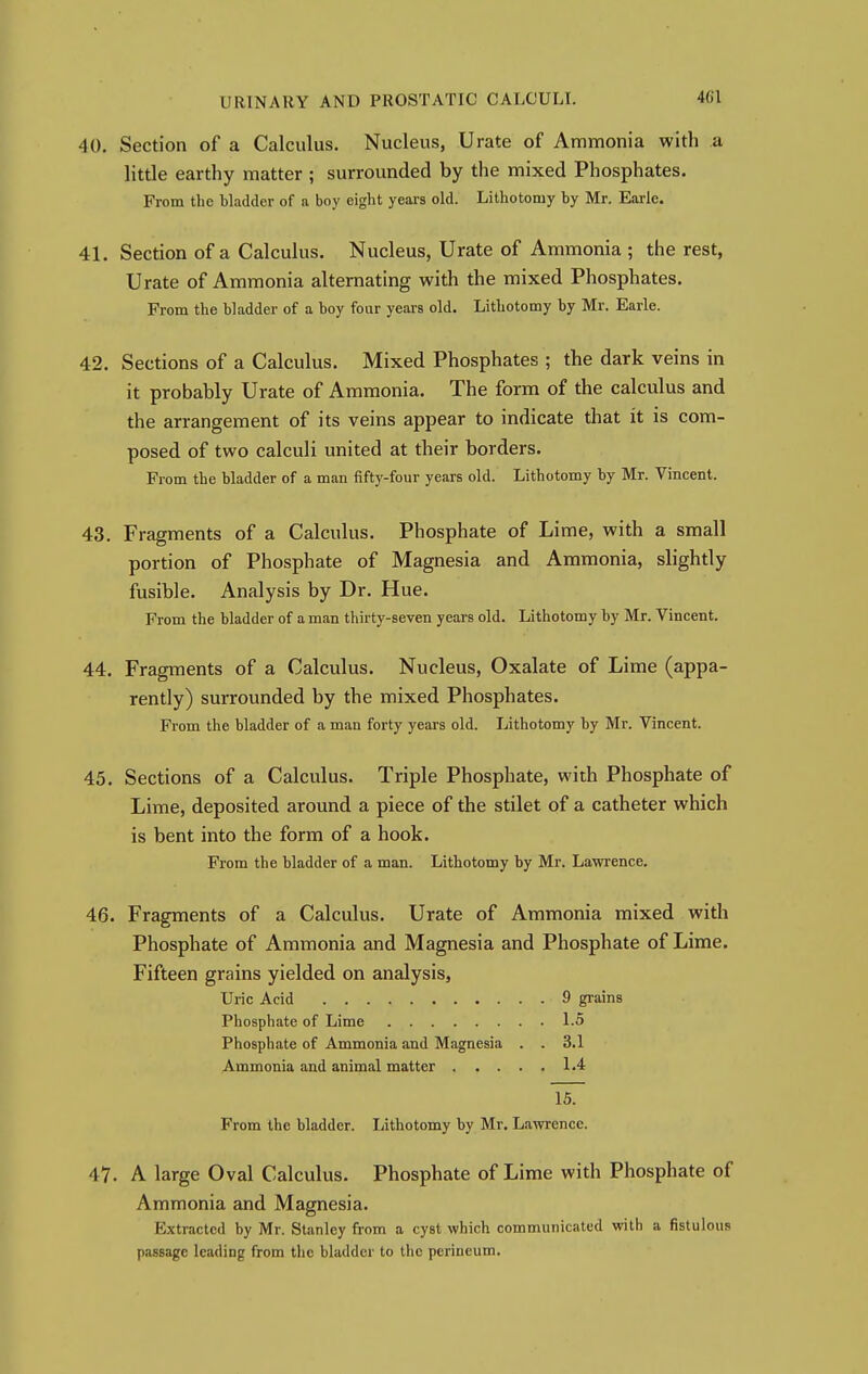 40. Section of a Calculus. Nucleus, Urate of Ammonia with a little earthy matter ; surrounded by the mixed Phosphates. From the bladder of a boy eight years old. Lithotomy by Mr. Earle. 41. Section of a Calculus. Nucleus, Urate of Ammonia ; the rest, Urate of Ammonia alternating with the mixed Phosphates. From the bladder of a boy four years old. Lithotomy by Mr. Earle. 42. Sections of a Calculus. Mixed Phosphates ; the dark veins in it probably Urate of Ammonia. The form of the calculus and the arrangement of its veins appear to indicate that it is com- posed of two calculi united at their borders. From the bladder of a man fifty-four years old. Lithotomy by Mr. Vincent. 43. Fragments of a Calculus. Phosphate of Lime, with a small portion of Phosphate of Magnesia and Ammonia, slightly fusible. Analysis by Dr. Hue. From the bladder of a man thirty-seven years old. Lithotomy by Mr. Vincent. 44. Fragments of a Calculus. Nucleus, Oxalate of Lime (appa- rently) surrounded by the mixed Phosphates. From the bladder of a man forty years old. Lithotomy by Mr. Vincent. 45. Sections of a Calculus. Triple Phosphate, with Phosphate of Lime, deposited around a piece of the stilet of a catheter which is bent into the form of a hook. From the bladder of a man. Lithotomy by Mr. Lawrence. 46. Fragments of a Calculus. Urate of Ammonia mixed with Phosphate of Ammonia and Magnesia and Phosphate of Lime. Fifteen grains yielded on analysis, Uric Acid 9 grains Phosphate of Lime 1.5 Phosphate of Ammonia and Magnesia . . 3.1 Ammonia and animal matter 1.4 15. From the bladder. Lithotomy by Mr. Lawrence. 47. A large Oval Calculus. Phosphate of Lime with Phosphate of Ammonia and Magnesia. Extracted by Mr. Stanley from a cyst which communicated with a fistulous passage leading from the bladder to the perineum.