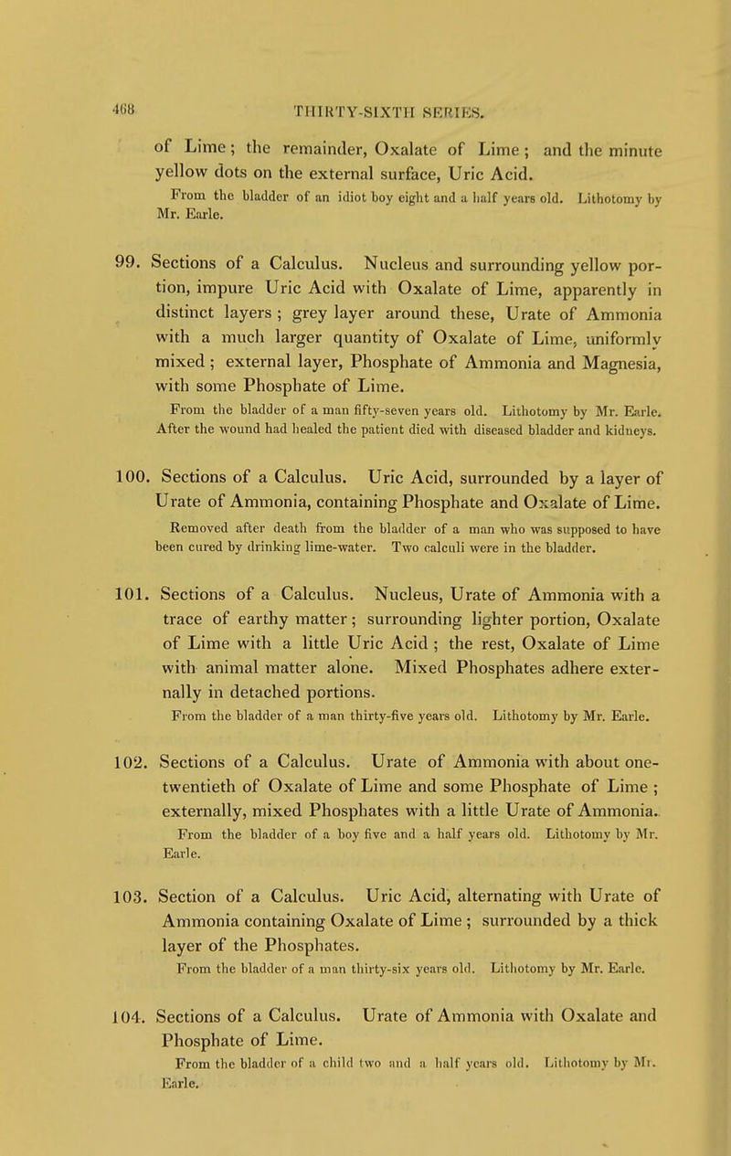 of Lime; the remainder, Oxalate of Lime; and the minute yellow dots on the external surface, Uric Acid. From the bladder of an idiot boy eight and a half years old. Lithotomy by Mr. Earle. 99. Sections of a Calculus. Nucleus and surrounding yellow por- tion, impure Uric Acid with Oxalate of Lime, apparently in distinct layers ; grey layer around these, Urate of Ammonia with a much larger quantity of Oxalate of Lime, uniformly mixed ; external layer, Phosphate of Ammonia and Magnesia, with some Phosphate of Lime. From the bladder of a man fifty-seven years old. Lithotomy by Mr. Earle. After the wound had healed the patient died with diseased bladder and kidneys. 100. Sections of a Calculus. Uric Acid, surrounded by a layer of Urate of Ammonia, containing Phosphate and Oxalate of Lime. Removed after death from the bladder of a man who was supposed to have been cured by drinking lime-water. Two calculi were in the bladder. 101. Sections of a Calculus. Nucleus, Urate of Ammonia with a trace of earthy matter; surrounding lighter portion, Oxalate of Lime with a little Uric Acid ; the rest, Oxalate of Lime with animal matter alone. Mixed Phosphates adhere exter- nally in detached portions. From the bladder of a man thirty-five years old. Lithotomy by Mr. Earle. 102. Sections of a Calculus. Urate of Ammonia with about one- twentieth of Oxalate of Lime and some Phosphate of Lime ; externally, mixed Phosphates with a little Urate of Ammonia. From the bladder of a boy five and a half years old. Lithotomy by Mr. Earle. 103. Section of a Calculus. Uric Acid, alternating with Urate of Ammonia containing Oxalate of Lime ; surrounded by a thick layer of the Phosphates. From the bladder of a man thirty-six years old. Lithotomy by Mr. Earle. 104. Sections of a Calculus. Urate of Ammonia with Oxalate and Phosphate of Lime. From the bladder of a child two and a half years old. Lithotomy by Mr. Earle.