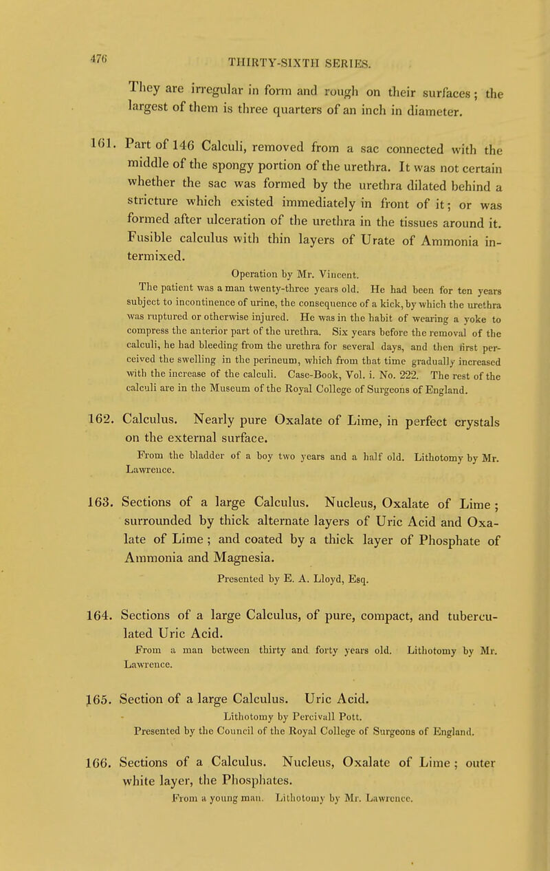 They are irregular in form and rough on their surfaces; the largest of them is three quarters of an inch in diameter. 161. Part of 146 Calculi, removed from a sac connected with the middle of the spongy portion of the urethra. It was not certain whether the sac was formed by the urethra dilated behind a stricture which existed immediately in front of it; or was formed after ulceration of the urethra in the tissues around it. Fusible calculus with thin layers of Urate of Ammonia in- termixed. Operation by Mr. Viucent. The patient was a man twenty-three years old. He had been for ten years subject to incontinence of urine, the consequence of a kick, by which the urethra was ruptured or otherwise injured. He was in the habit of wearing a yoke to compress the anterior part of the urethra. Six years before the removal of the calculi, he had bleeding from the urethra for several days, and then first per- ceived the swelling in the perineum, which from that time gradual]/ increased with the increase of the calculi. Case-Book, Vol. i. No. 222. The rest of the calculi are in the Museum of the Royal College of Surgeons of England. 162. Calculus. Nearly pure Oxalate of Lime, in perfect crystals on the external surface. From the bladder of a boy two years and a half old. Lithotomy by Mr. Lawrence. 163. Sections of a large Calculus. Nucleus, Oxalate of Lime; surrounded by thick alternate layers of Uric Acid and Oxa- late of Lime ; and coated by a thick layer of Phosphate of Ammonia and Magnesia. Presented by E. A. Lloyd, Esq. 164. Sections of a large Calculus, of pure, compact, and tubercu- lated Uric Acid. From a man between thirty and forty years old. Lithotomy by Mr. Lawrence. 165. Section of a large Calculus. Uric Acid. Lithotomy by Percivall Pott. Presented by the Council of the Royal College of Surgeons of England. 166. Sections of a Calculus. Nucleus, Oxalate of Lime ; outer white layer, the Phosphates. From a young man. Lithotomy by Mr. Lawrence.