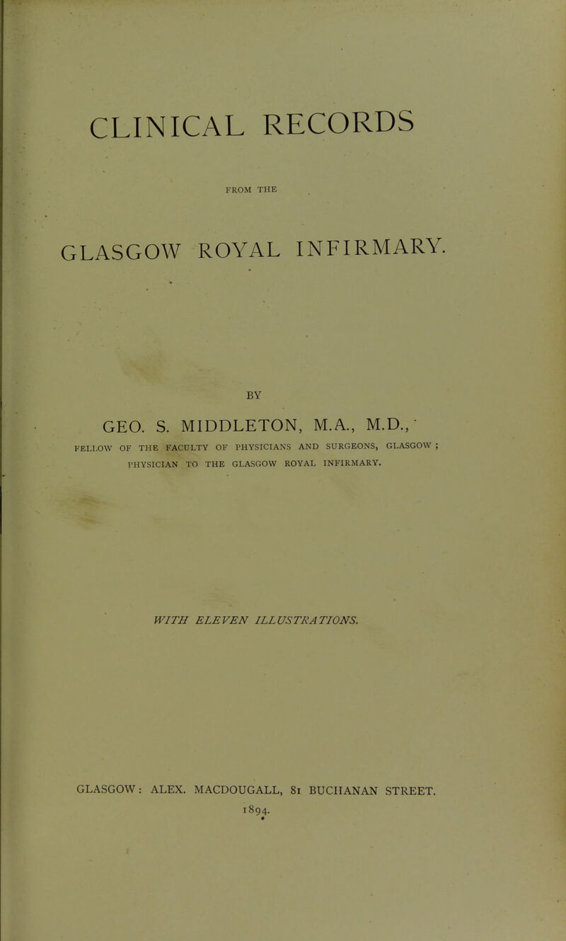 FROM THE GLASGOW ROYAL INFIRMARY. BY GEO. S. MIDDLETON, M.A., M.D.,' FELLOW OF THE FACULTY OF PHYSICIANS AND SURGEONS, GLASGOW ; THYSICIAN TO THE GLASGOW ROYAL INFIRMARY. WITH ELEVEN ILLUSTRATIONS. GLASGOW: ALEX. MACDOUGALL, 81 BUCHANAN STREET. 1894. «