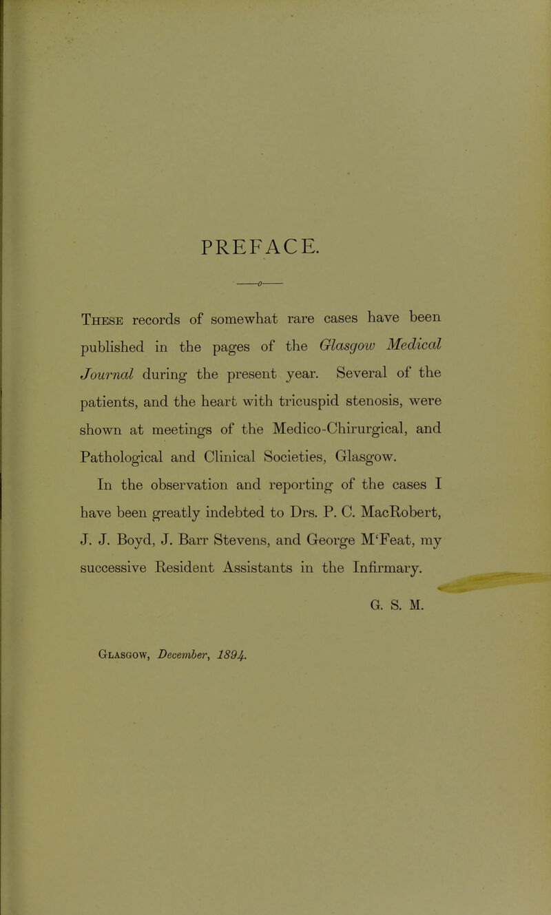 PREFACE. These records of somewhat rare cases have been published in the pages of the Glasgow Medical Journal during the present year. Several of the patients, and the heart with tricuspid stenosis, were shown at meetings of the Medico-Chirurgical, and Pathological and Clinical Societies, Glasgow. In the observation and reporting of the cases I have been greatly indebted to Drs. P. C. MacRobert, J. J. Boyd, J. Barr Stevens, and George M'Feat, my successive Resident Assistants in the Infirmary. G. S. M. Glasgow, December, 1894.