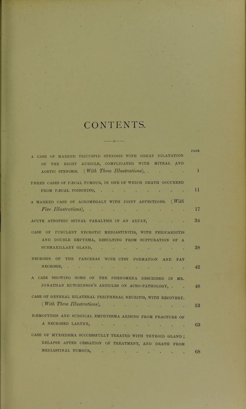 CONTENTS. 0 PAGE A CASE OF MARKED TRICUSPID STENOSIS WITH GREAT DILATATION OF THE RIGHT AURICLE, COMPLICATED WITH MITRAL AND aortic stenosis. ( With Three Illustrations), .... 1 THREE CASES OF FiECAL TUMOUR, IN ONE OF WHICH DEATH OCCURRED FROM FAECAL POISONING, ........ 11 A MARKED CASE OF ACROMEGALY WITH JOINT AFFECTIONS. ( With Five Illustrations), 17 acute atrophic spinal paralysis in an adult, ... 34 case of purulent necrotic mediastinitis, with pericarditis and double empyema, resulting from suppuration of a submaxillary gland, 38 necrosis of the pancreas with cyst formation and fat necrosis, 42 a case showing some of the phenomena described in mr. Jonathan Hutchinson's articles on acro-pathology, . . 48 case of general bilateral peripheral neuritis, with recovery. (With Three Illustrations), 53 HAEMOPTYSIS AND SURGICAL EMPHYSEMA ARISING FROM FRACTURE OF A NECROSED LARYNX, 63 CASE OF MYXEDEMA SUCCESSFULLY TREATED WITH THYROID GLAND ; RELAPSE AFTER CESSATION OF TREATMENT, AND DEATH FROM MEDIASTINAL TUMOUR, * . . ■ (Jg