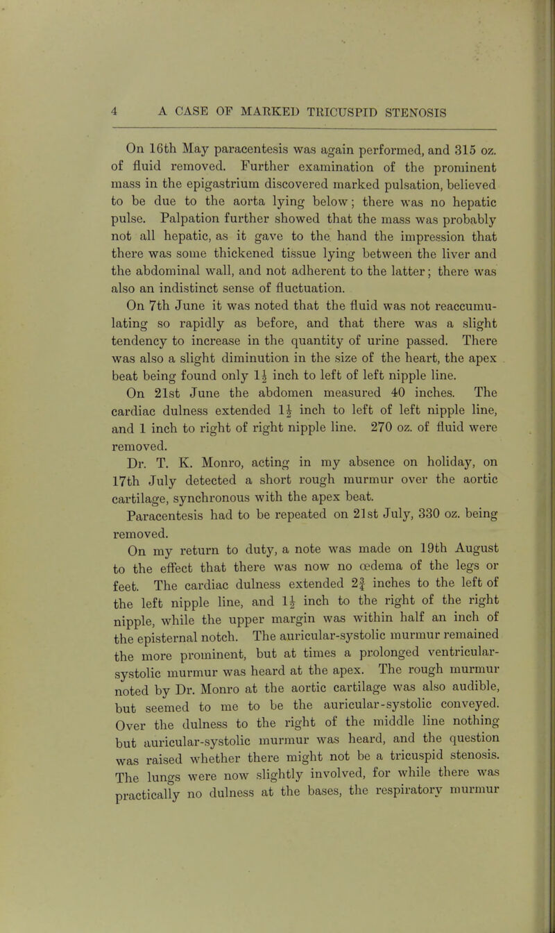 On 16th May paracentesis was again performed, and 315 oz. of fluid removed. Further examination of the prominent mass in the epigastrium discovered marked pulsation, believed to be due to the aorta lying below; there was no hepatic pulse. Palpation further showed that the mass was probably not all hepatic, as it gave to the hand the impression that there was some thickened tissue lying between the liver and the abdominal wall, and not adherent to the latter; there was also an indistinct sense of fluctuation. On 7th June it was noted that the fluid was not reaccumu- lating so rapidly as before, and that there was a slight tendency to increase in the quantity of urine passed. There was also a slight diminution in the size of the heart, the apex beat being found only 1^ inch to left of left nipple line. On 21st June the abdomen measured 40 inches. The cardiac dulness extended 1| inch to left of left nipple line, and 1 inch to right of right nipple line. 270 oz. of fluid were removed. Dr. T. K. Monro, acting in my absence on holiday, on 17th July detected a short rough murmur over the aortic cartilage, synchronous with the apex beat. Paracentesis had to be repeated on 21st July, 330 oz. being removed. On my return to duty, a note was made on 19th August to the effect that there was now no oedema of the legs or feet. The cardiac dulness extended 2| inches to the left of the left nipple line, and 1J inch to the right of the right nipple, while the upper margin was within half an inch of the episternal notch. The auricular-systolic murmur remained the more prominent, but at times a prolonged ventricular- systolic murmur was heard at the apex. The rough murmur noted by Dr. Monro at the aortic cartilage was also audible, but seemed to me to be the auricular-systolic conveyed. Over the dulness to the right of the middle line nothing but auricular-systolic murmur was heard, and the question was raised whether there might not be a tricuspid stenosis. The lungs were now slightly involved, for while there was practically no dulness at the bases, the respiratory murmur