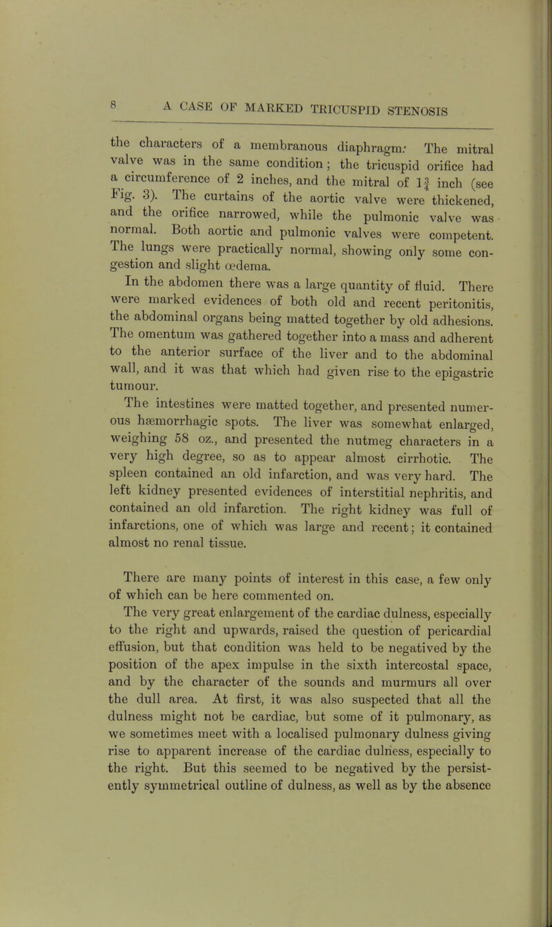 the characters of a membranous diaphragm.- The mitral valve was in the same condition; the tricuspid orifice had a circumference of 2 inches, and the mitral of If inch (see Fig. 3). The curtains of the aortic valve were thickened, and the orifice narrowed, while the pulmonic valve was normal. Both aortic and pulmonic valves were competent. The lungs were practically normal, showing only some con- gestion and slight oedema. In the abdomen there was a large quantity of fluid. There were marked evidences of both old and recent peritonitis, the abdominal organs being matted together by old adhesions. The omentum was gathered together into a mass and adherent to the anterior surface of the liver and to the abdominal wall, and it was that which had given rise to the epigastric tumour. The intestines were matted together, and presented numer- ous hemorrhagic spots. The liver was somewhat enlarged, weighing 58 oz., and presented the nutmeg characters in a very high degree, so as to appear almost cirrhotic. The spleen contained an old infarction, and was very hard. The left kidney presented evidences of interstitial nephritis, and contained an old infarction. The right kidney was full of infarctions, one of which was large and recent; it contained almost no renal tissue. There are many points of interest in this case, a few only of which can be here commented on. The very great enlargement of the cardiac dulness, especially to the right and upwards, raised the question of pericardial effusion, but that condition was held to be negatived by the position of the apex impulse in the sixth intercostal space, and by the character of the sounds and murmurs all over the dull area. At first, it was also suspected that all the dulness might not be cardiac, but some of it pulmonary, as we sometimes meet with a localised pulmonary dulness giving rise to apparent increase of the cardiac dulness, especially to the right. But this seemed to be negatived by the persist- ently symmetrical outline of dulness, as well as by the absence