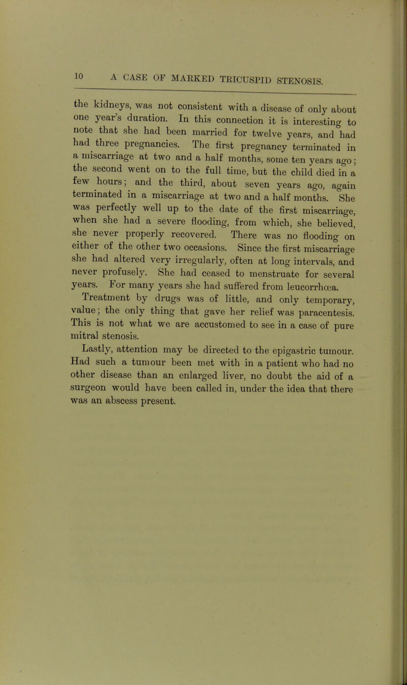 the kidneys, was not consistent with a disease of only about one year's duration. In this connection it is interesting to note that she had been married for twelve years, and had had three pregnancies. The first pregnancy terminated in a miscarriage at two and a half months, some ten years ago; the second went on to the full time, but the child died in a few hours; and the third, about seven years ago, again terminated in a miscarriage at two and a half months. She was perfectly well up to the date of the first miscarriage, when she had a severe flooding, from which, she believed, she never properly recovered. There was no flooding on either of the other two occasions. Since the first miscarriage she had altered very irregularly, often at long intervals, and never profusely. She had ceased to menstruate for several years. For many years she had suffered from leucorrhoea. Treatment by drugs was of little, and only temporary, value; the only thing that gave her relief was paracentesis. This is not what we are accustomed to see in a case of pure mitral stenosis. Lastly, attention may be directed to the epigastric tumour. Had such a tumour been met with in a patient who had no other disease than an enlarged liver, no doubt the aid of a surgeon would have been called in, under the idea that there was an abscess present.