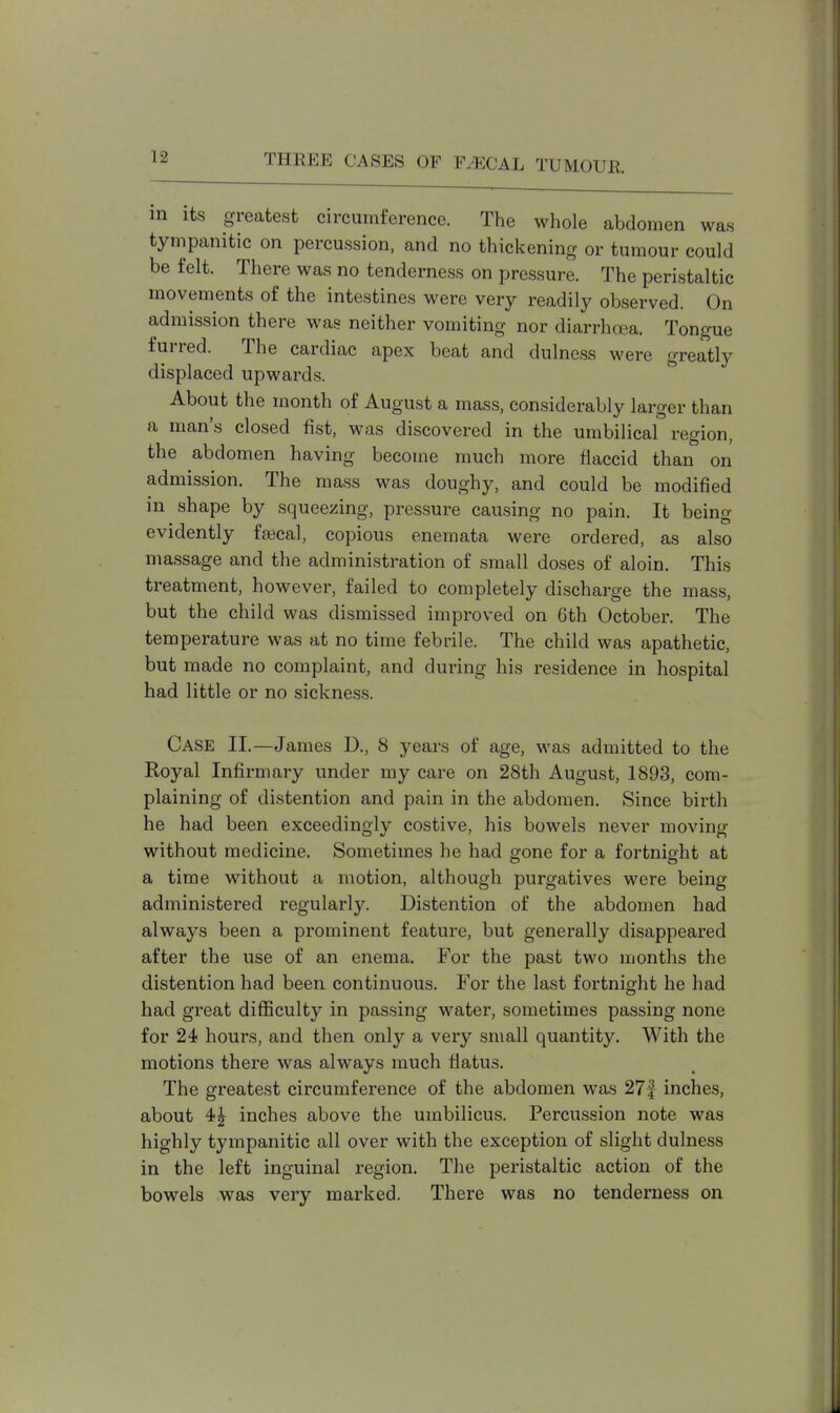 in its greatest circumference. The whole abdomen was tympanitic on percussion, and no thickening or tumour could be felt. There was no tenderness on pressure. The peristaltic movements of the intestines were very readily observed. On admission there was neither vomiting nor diarrhoea. Tongue furred. The cardiac apex beat and dulness were greatly displaced upwards. About the month of August a mass, considerably larger than a man's closed fist, was discovered in the umbilical region, the abdomen having become much more flaccid than on admission. The mass was doughy, and could be modified in shape by squeezing, pressure causing no pain. It being evidently fascal, copious enemata were ordered, as also massage and the administration of small doses of aloin. This treatment, however, failed to completely discharge the mass, but the child was dismissed improved on 6th October. The temperature was at no time febrile. The child was apathetic, but made no complaint, and during his residence in hospital had little or no sickness. Case II.—James D., 8 years of age, was admitted to the Royal Infirmary under my care on 28th August, 1893, com- plaining of distention and pain in the abdomen. Since birth he had been exceedingly costive, his bowels never moving without medicine. Sometimes he had gone for a fortnight at a time without a motion, although purgatives were being administered regularly. Distention of the abdomen had always been a prominent feature, but generally disappeared after the use of an enema. For the past two months the distention had been continuous. For the last fortnight he had had great difficulty in passing water, sometimes passing none for 24 hours, and then only a very small quantity. With the motions there was always much flatus. The greatest circumference of the abdomen was 27f inches, about 4| inches above the umbilicus. Percussion note was highly tympanitic all over with the exception of slight dulness in the left inguinal region. The peristaltic action of the bowels was very marked. There was no tenderness on