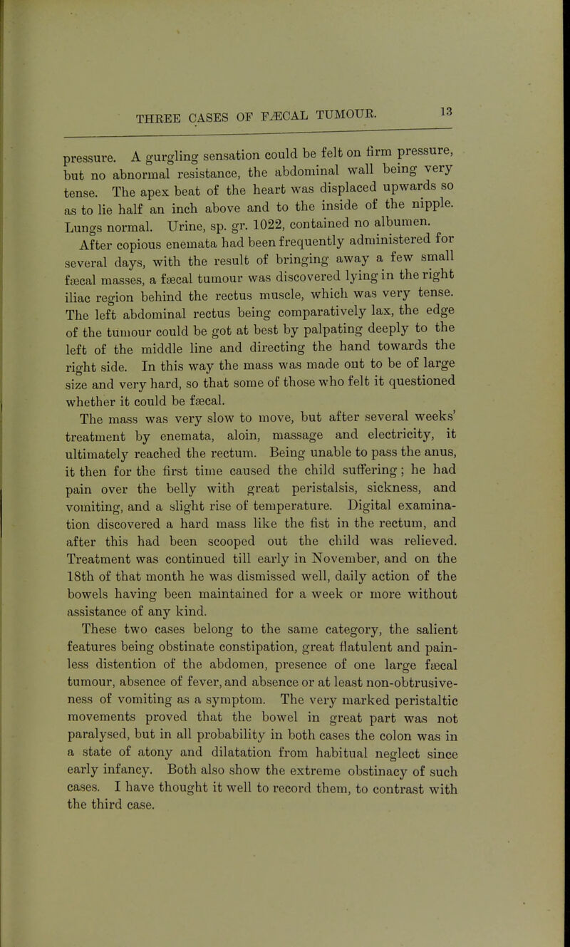 pressure. A gurgling sensation could be felt on firm pressure, but no abnormal resistance, the abdominal wall being very tense. The apex beat of the heart was displaced upwards so as to lie half an inch above and to the inside of the nipple. Lungs normal. Urine, sp. gr. 1022, contained no albumen. After copious enemata had been frequently administered for several days, with the result of bringing away a few small faecal masses, a fcecal tumour was discovered lying in the right iliac region behind the rectus muscle, which was very tense. The left abdominal rectus being comparatively lax, the edge of the tumour could be got at best by palpating deeply to the left of the middle line and directing the hand towards the right side. In this way the mass was made out to be of large size and very hard, so that some of those who felt it questioned whether it could be faecal. The mass was very slow to move, but after several weeks' treatment by enemata, aloin, massage and electricity, it ultimately reached the rectum. Being unable to pass the anus, it then for the first time caused the child suffering; he had pain over the belly with great peristalsis, sickness, and vomiting, and a slight rise of temperature. Digital examina- tion discovered a hard mass like the fist in the rectum, and after this had been scooped out the child was relieved. Treatment was continued till early in November, and on the 18th of that month he was dismissed well, daily action of the bowels having been maintained for a week or more without assistance of any kind. These two cases belong to the same category, the salient features being obstinate constipation, great flatulent and pain- less distention of the abdomen, presence of one large ftecal tumour, absence of fever, and absence or at least non-obtrusive- ness of vomiting as a symptom. The very marked peristaltic movements proved that the bowel in great part was not paralysed, but in all probability in both cases the colon was in a state of atony and dilatation from habitual neglect since early infancy. Both also show the extreme obstinacy of such cases. I have thought it well to record them, to contrast with the third case.