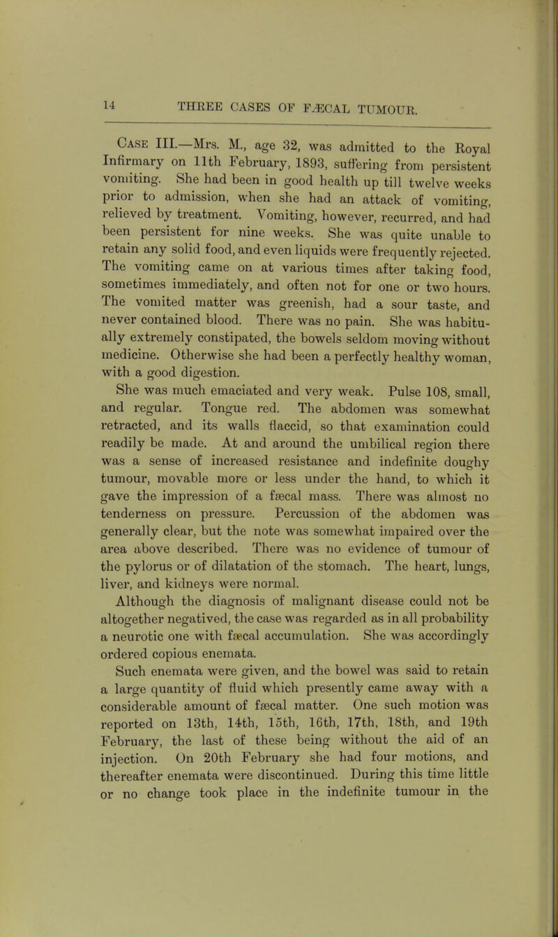 Case III.—Mrs. M., age 32, was admitted to the Royal Infirmary on 11th February, 1893, suffering from persistent vomiting. She had been in good health up till twelve weeks prior to admission, when she had an attack of vomiting, relieved by treatment. Vomiting, however, recurred, and had been persistent for nine weeks. She was quite unable to retain any solid food, and even liquids were frequently rejected. The vomiting came on at various times after taking food, sometimes immediately, and often not for one or two hours. The vomited matter was greenish, had a sour taste, and never contained blood. There was no pain. She was habitu- ally extremely constipated, the bowels seldom moving without medicine. Otherwise she had been a perfectly healthy woman, with a good digestion. She was much emaciated and very weak. Pulse 108, small, and regular. Tongue red. The abdomen was somewhat retracted, and its walls flaccid, so that examination could readily be made. At and around the umbilical region there was a sense of increased resistance and indefinite doughy tumour, movable more or less under the hand, to which it gave the impression of a faecal mass. There was almost no tenderness on pressure. Percussion of the abdomen was generally clear, but the note was somewhat impaired over the area above described. There was no evidence of tumour of the pylorus or of dilatation of the stomach. The heart, lungs, liver, and kidneys were normal. Although the diagnosis of malignant disease could not be altogether negatived, the case was regarded as in all probability a neurotic one with faecal accumulation. She was accordingly ordered copious enemata. Such enemata were given, and the bowel was said to retain a large quantity of fluid which presently came away with a considerable amount of faecal matter. One such motion was reported on 13th, 14th, loth, 16th, 17th, 18th, and 19th February, the last of these being without the aid of an injection. On 20th February she had four motions, and thereafter enemata were discontinued. During this time little or no change took place in the indefinite tumour in the