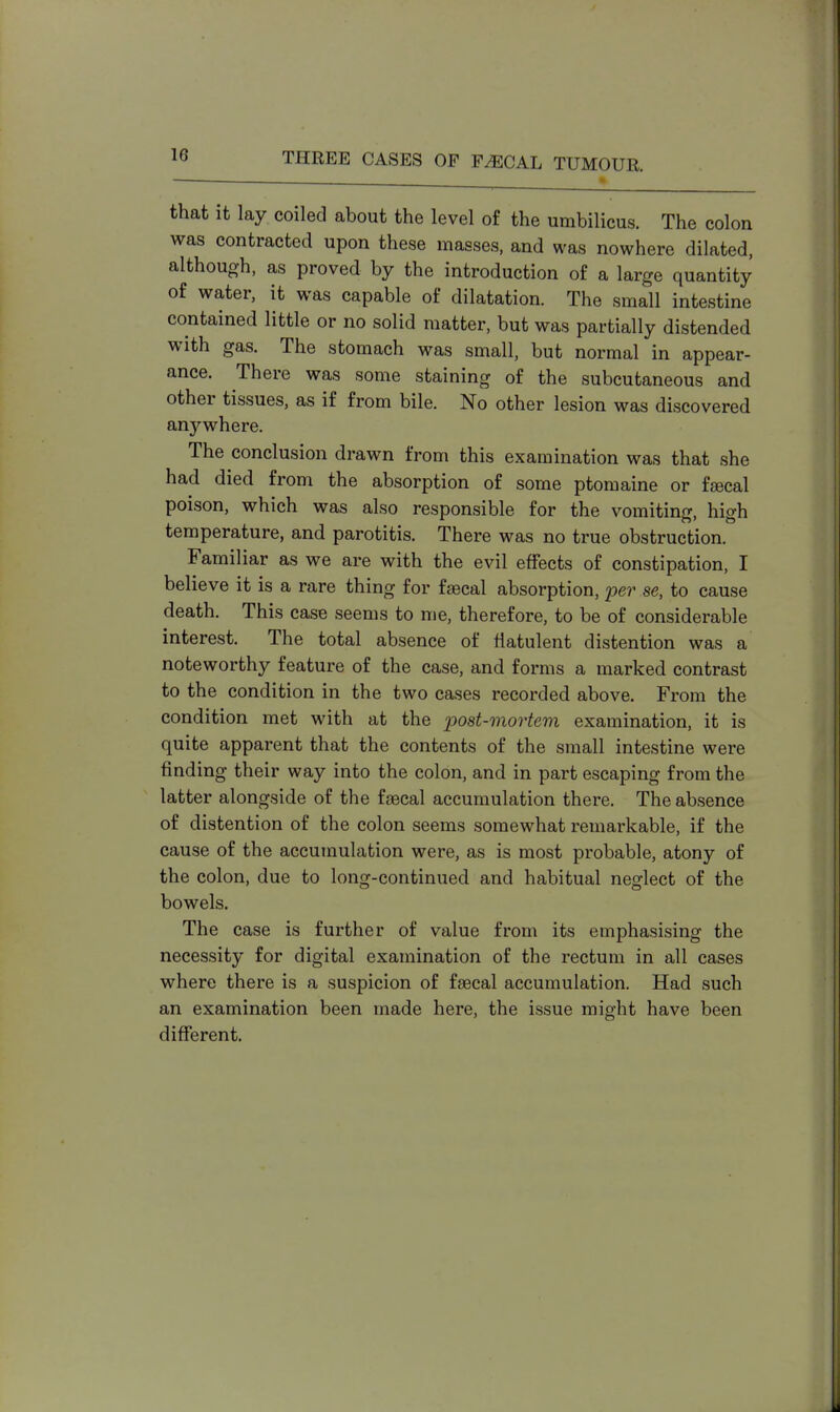 that it lay coiled about the level of the umbilicus. The colon was contracted upon these masses, and was nowhere dilated, although, as proved by the introduction of a large quantity of water, it was capable of dilatation. The small intestine contained little or no solid matter, but was partially distended with gas. The stomach was small, but normal in appear- ance. There was some staining of the subcutaneous and other tissues, as if from bile. No other lesion was discovered anywhere. The conclusion drawn from this examination was that she had died from the absorption of some ptomaine or faecal poison, which was also responsible for the vomiting, high temperature, and parotitis. There was no true obstruction. Familiar as we are with the evil effects of constipation, I believe it is a rare thing for faecal absorption, per se, to cause death. This case seems to me, therefore, to be of considerable interest. The total absence of flatulent distention was a noteworthy feature of the case, and forms a marked contrast to the condition in the two cases recorded above. From the condition met with at the post-mortem examination, it is quite apparent that the contents of the small intestine were finding their way into the colon, and in part escaping from the latter alongside of the faecal accumulation there. The absence of distention of the colon seems somewhat remarkable, if the cause of the accumulation were, as is most probable, atony of the colon, due to long-continued and habitual neglect of the bowels. The case is further of value from its emphasising the necessity for digital examination of the rectum in all cases where there is a suspicion of faecal accumulation. Had such an examination been made here, the issue might have been different.