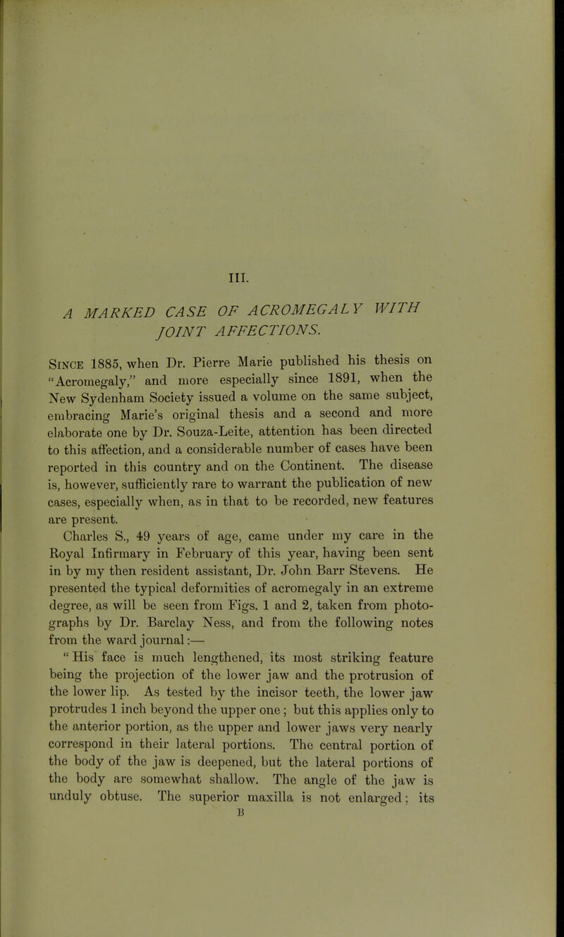III. A MARKED CASE OF ACROMEGALY WITH JOINT AFFECTIONS. Since 1885, when Dr. Pierre Marie published his thesis on Acromegaly, and more especially since 1891, when the New Sydenham Society issued a volume on the same subject, embracing Marie's original thesis and a second and more elaborate one by Dr. Souza-Leite, attention has been directed to this affection, and a considerable number of cases have been reported in this country and on the Continent. The disease is, however, sufficiently rare to warrant the publication of new cases, especially when, as in that to be recorded, new features are present. Charles S., 49 years of age, came under my care in the Royal Infirmary in February of this year, having been sent in by my then resident assistant, Dr. John Barr Stevens. He presented the typical deformities of acromegaly in an extreme degree, as will be seen from Figs. 1 and 2, taken from photo- graphs by Dr. Barclay Ness, and from the following notes from the ward journal:—  His face is much lengthened, its most striking feature being the projection of the lower jaw and the protrusion of the lower lip. As tested by the incisor teeth, the lower jaw protrudes 1 inch beyond the upper one; but this applies only to the anterior portion, as the upper and lower jaws very nearly correspond in their lateral portions. The central portion of the body of the jaw is deepened, but the lateral portions of the body are somewhat shallow. The angle of the jaw is unduly obtuse. The superior maxilla is not enlarged; its B