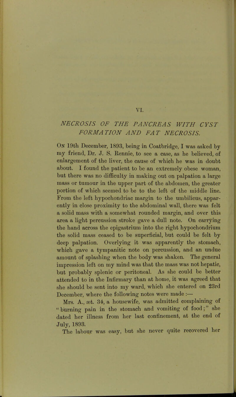 NECROSIS OF THE PANCREAS WITH CYST FORMATION AND FAT NECROSIS. On 19th December, 1893, being in Coatbridge, I was asked by ray friend, Dr. J. S. ftennie, to see a case, as he believed, of enlargement of the liver, the cause of which he was in doubt about. I found the patient to be an extremely obese woman, but there was no difficulty in making out on palpation a large mass or tumour in the upper part of the abdomen, the greater portion of which seemed to be to the left of the middle line. From the left hypochondriac margin to the umbilicus, appar- ently in close proximity to the abdominal wall, there was felt a solid mass with a somewhat rounded margin, and over this area a light percussion stroke gave a dull note. On carrying the hand across the epigastrium into the right hypochondrium the solid mass ceased to be superficial, but could be felt by deep palpation. Overlying it was apparently the stomach, which gave a tympanitic note on percussion, and an undue amount of splashing when the body was shaken. The general impression left on my mind was that the mass was not hepatic, but probably splenic or peritoneal. As she could be better attended to in the Infirmary than at home, it was agreed that she should be sent into my ward, which she entered on 23rd December, where the following notes were made:— Mrs. A., set. 34, a housewife, was admitted complaining of burning pain in the stomach and vomiting of food; she dated her illness from her last confinement, at the end of July, 1893. The labour was easy, but she never quite recovered her