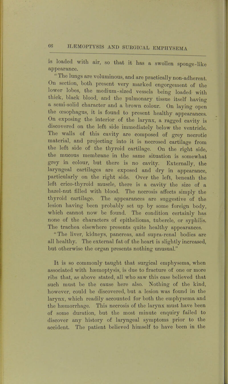 (if! is loaded with air, so that it has a swollen sponge-like appearance.  The lungs are voluminous, and are practically non-adherent. On section, both present very marked engorgement of the lower lobes, the medium-sized vessels being loaded with thick, black blood, and the pulmonary tissue itself having a semi-solid character and a brown colour. On laying open the oesophagus, it is found to present healthy appearances. On exposing the interior of the larynx, a ragged cavity is discovered on the left side immediately below the ventricle. The walls of this cavity are composed of grey necrotic material, and projecting into it is necrosed cartilage from the left side of the thyroid cartilage. On the right side, the mucous membrane in the same situation is somewhat grey in colour, but there is no cavity. Externally, the laryngeal cartilages are exposed and dry in appearance, particularly on the right side. Over the left, beneath the left crico-thyroid muscle, there is a cavity the size of a hazel-nut filled with blood. The necrosis affects simply the thyroid cartilage. The appearances are suggestive of the lesion having been probably set up by some foreign body, which cannot now be found. The condition certainly has none of the characters of epithelioma, tubercle, or syphilis. The trachea elsewhere presents quite healthy appearances. The liver, kidneys, pancreas, and supra-renal bodies are all healthy. The external fat of the heart is slightly increased, but otherwise the organ presents nothing unusual. It is so commonly taught that surgical emphysema, when associated with haemoptysis, is due to fracture of one or more ribs that, as above stated, all who saw this case believed that such must be the cause here also. Nothing of the kind, however, could be discovered, but a lesion was found in the larynx, which readily accounted for both the emphysema and the haemorrhage. This necrosis of the larynx must have been of some duration, but the most minute enquiry failed to discover any history of laryngeal symptoms prior to the accident. The patient believed himself to have been in the