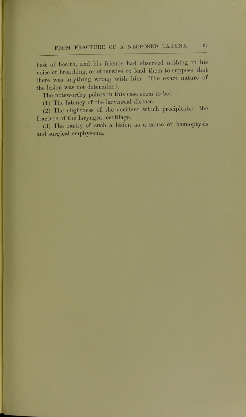 best of health, and his friends had observed nothing in his voice or breathing, or otherwise to lead them to suppose that there was anything wrong with him. The exact nature of the lesion was not determined. The noteworthy points in this case seem to be:— (1) The latency of the laryngeal disease. (2) The slightness of the accident which precipitated the fracture of the laryngeal cartilage. (3) The rarity of such a lesion as a cause of haemoptysis and surgical emphysema.