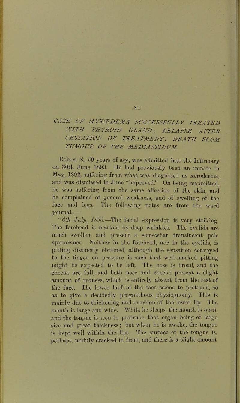 XI. CASE OF MYXCEDEMA SUCCESSFULLY TREATED WLTH THYROID GLAND; RELAPSE AFTER CESSATION OF TREATMENT; DEATH FROM TUMOUR OF THE MEDIASTINUM. Robert S., 59 years of age, was admitted into the Infirmary on 30th June, 1893. He had previously been an inmate in May, 1892, suffering from what was diagnosed as xeroderma, and was dismissed in June improved. On being readmitted, he was suffering from the same affection of the skin, and he complained of general weakness, and of swelling of the face and legs. The following notes are from the ward journal:— 6th July, 1893.—The facial expression is very striking. The forehead is marked by deep wrinkles. The eyelids are much swollen, and present a somewhat translucent pale appearance. Neither in the forehead, nor in the eyelids, is pitting distinctly obtained, although the sensation conveyed to the finger on pressure is such that well-marked pitting might be expected to be left. The nose is broad, and the cheeks are full, and both nose and cheeks present a slight amount of redness, which is entirely absent from the rest of the face. The lower half of the face seems to protrude, so as to give a decidedly prognathous physiognomy. This is mainly due to thickening and eversion of the lower lip. The mouth is large and wide. While he sleeps, the mouth is open, and the tongue is seen to protrude, that organ being of large size and great thickness; but when he is awake, the tongue is kept well within the lips. The surface of the tongue is, perhaps, unduly cracked in front, and there is a slight amount