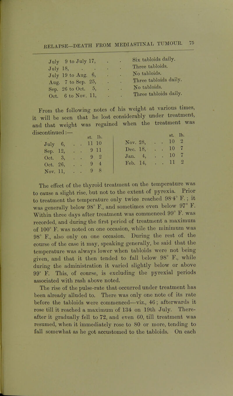July 9 to July 17, July 18, July 19 to Aug. 6, Aug. 7 to Sep. 25, Sep. 26 to Oct. 5, Oct. 6 to Nov. 11, Six tabloids daily. Three tabloids. No tabloids. Three tabloids daily. No tabloids. Three tabloids daily. From the following notes of his weight at various times, it will be seen that he lost considerably under treatment, and that weight was regained when the treatment was discontinued:— July Sep. Oct. Oct. 6, 12, 3, 26, St. lb. St. lb. 11 10 Nov. 28, . . 10 2 9 11 Dec. 18,- . . 10 7 9 2 Jan. 4, • . 10 7 9 4 Feb. 14, . . 11 2 9 8 Nov. 11, The effect of the thyroid treatment on the temperature was to cause a slight rise, but not to the extent of pyrexia. Prior to treatment the temperature only twice reached 98*4° F. ; it was generally below 98° F., and sometimes even below 97° F. Within three days after treatment was commenced 99° F. was recorded, and during the first period of treatment a maximum of 100° F. was noted on one occasion, while the minimum was 98° F., also only on one occasion. During the rest of the course of the case it may, speaking generally, be said that the temperature was always lower when tabloids were not being- given, and that it then tended to fall below 98° F., while during the administration it varied slightly below or above 99° F. This, of course, is excluding the pyrexial periods associated with rash above noted. The rise of the pulse-rate that occurred under treatment has been already alluded to. There was only one note of its rate before the tabloids were commenced—viz., 46; afterwards it rose till it reached a maximum of 134 on 19th July. There- after it gradually fell to 72, and even 60, till treatment was resumed, when it immediately rose to 80 or more, tending to fall somewhat as he got accustomed to the tabloids. On each