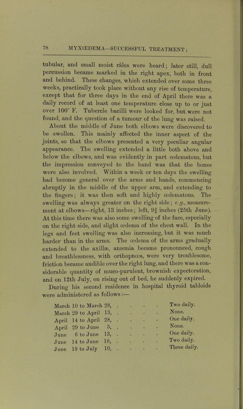 tubular, and small moist rales were heard; later still, dull percussion became marked in the right apex, both in front and behind. These changes, which extended over some three weeks, practically took place without any rise of temperature, except that for three days in the end of April there was a daily record of at least one temperature close up to or just over 100° F. Tubercle bacilli were looked for, but were not found, and the question of a tumour of the lung was raised. About the middle of June both elbows were discovered to be swollen. This mainly affected the inner aspect of the joints, so that the elbows presented a very peculiar angular appearance. The swelling extended a little both above and below the elbows, and was evidently in part oedematous, but the impression conveyed to the hand was that the bones were also involved. Within a week or ten days the swelling had become general over the arms and hands, commencing abruptly in the middle of the upper arm, and extending to the fingers; it was then soft and highly oedematous. The swelling was always greater on the right side; e.g., measure- ment at elbows—right, 13 inches; left, 9| inches (25th June). At this time there was also some swelling of the face, especially on the right side, and slight oedema of the chest wall. In the legs and feet swelling was also increasing, but it was much harder than in the arms. The oedema of the arms gradually extended to the axillae, anosmia became pronounced, cough and breathlessness, with orthopncea, were very troublesome, friction became audible over the right lung, and there was a con- siderable quantity of muco-purulent, brownish expectoration, and on 12th July, on rising out of bed, he suddenly expired. During his second residence in hospital thyroid tabloids were administered as follows:— March 10 to March 28, . . . . Two daily. March 29 to April 13, . . . . None. April 14 to April 28, . . . . One daily. April 29 to June 5, . . . . None. June 6 to June 13, . . . . One daily. June 14 to June 18, . . . . Two daily. June 19 to July 10, . . . • Three daily.