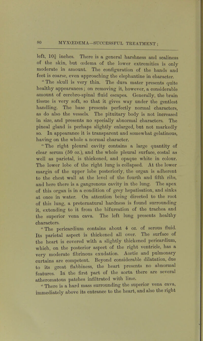left, lOf inches. There is a general harshness and scaliness of the skin, but oedema of the lower extremities is only moderate in amount. The configuration of the hands and feet is coarse, even approaching the elephantine in character.  The skull is very thin. The dura mater presents quite healthy appearances; on removing it, however, a considerable amount of cerebro-spinal fluid escapes. Generally, the brain tissue is very soft, so that it gives way under the gentlest handling. The base presents perfectly normal characters, as do also the vessels. The pituitary body is not increased in size, and presents no specially abnormal characters. The pineal gland is perhaps slightly enlarged, but not markedly so. In appearance it is transparent and somewhat gelatinous, having on the whole a normal character.  The right pleural cavity contains a large quantity of clear serum (50 oz.), and the whole pleural surface, costal as well as parietal, is thickened, and opaque white in colour. The lower lobe of the right lung is collapsed. At the lower margin of the upper lobe posteriorly, the organ is adherent to the chest wall at the level of the fourth and fifth ribs, and here there is a gangrenous cavity in the lung. The apex of this organ is in a condition of grey hepatisation, and sinks at once in water. On attention being directed to the root of this lung, a preternatural hardness is found surrounding it, extending to it from the bifurcation of the trachea and the superior vena cava. The left lung presents healthy characters.  The pericardium contains about 4 oz. of serous fluid. Its parietal aspect is thickened all over. The surface of the heart is covered with a slightly thickened pericardium, which, on the posterior aspect of the right ventricle, has a very moderate fibrinous exudation. Aortic and pulmonary curtains are competent. Beyond considerable dilatation, due to its great flabbiness, the heart presents no abnormal features. In the first part of the aorta there are several atheromatous patches infiltrated with lime.  There is a hard mass surrounding the superior vena cava, immediately above its entrance to the heart, and also the right
