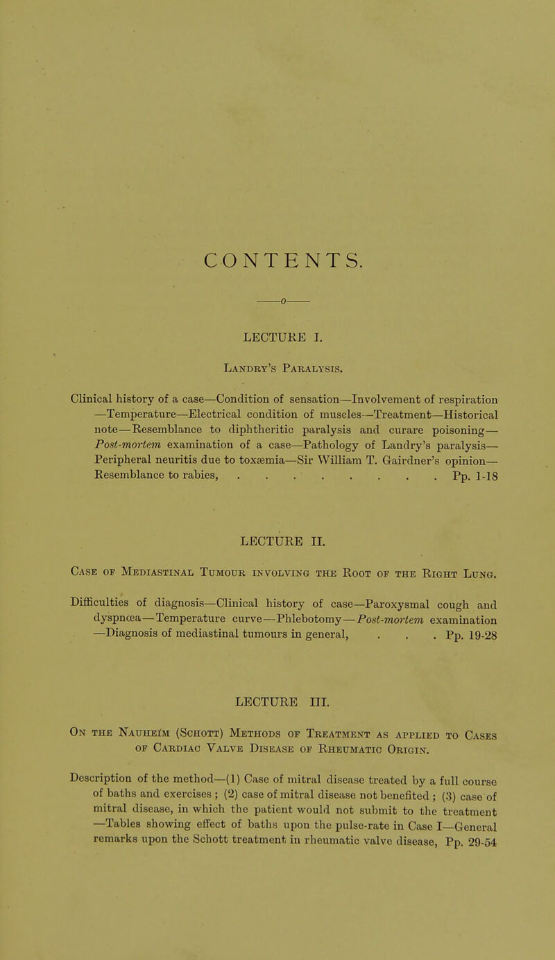 CONTENTS. 0 LECTURE I. Landry's Paralysis. Clinical history of a case—Condition of sensation—Involvement of respiration —Temperature—Electrical condition of muscles—Treatment—Historical note—Resemblance to diphtheritic paralysis and curare poisoning— Post-mortem examination of a case—Pathology of Landry's paralysis— Peripheral neuritis due to toxasmia—Sir William T. Gairdner's opinion— Resemblance to rabies, . . . Pp. l-lg LECTURE II. Case of Mediastinal Tumour involving the Root of the Right Lung. Difficulties of diagnosis—Clinical history of case—Paroxysmal cough and dyspnoea—Temperature curve—Phlebotomy—Post-mortem examination —Diagnosis of mediastinal tumours in general, . . . Pp. 19-28 LECTURE III. On the Nauheim (Schott) Methods of Treatment as applied to Cases of Cardiac Valve Disease of Rheumatic Origin. Description of the method—(1) Case of mitral disease treated by a full course of baths and exercises ; (2) case of mitral disease not benefited ; (3) case of mitral disease, in which the patient would not submit to the treatment —Tables showing effect of baths upon the pulse-rate in Case I—General remarks upon the Schott treatment in rheumatic valve disease, Pp. 29-54