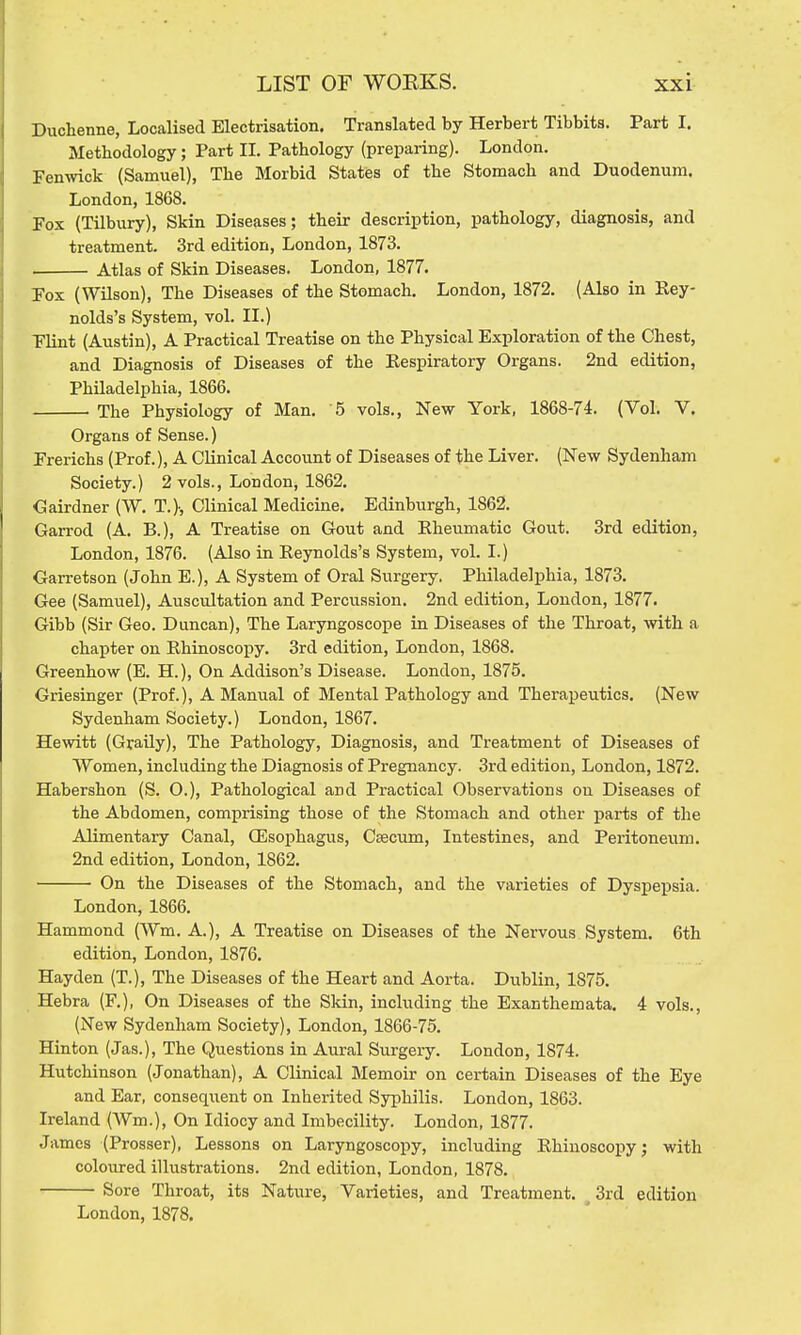 Duchenne, Localised Electrisation. Translated by Herbert Tibbita. Part I. Methodology; Part II. Pathology (preparing). London. Fenmck (Samuel), The Morbid States of the Stomach and Duodenum. London, 1868. Fox (Tilbury), Skin Diseases; their description, pathology, diagnosis, and treatment. 3rd edition, London, 1873. Atlas of Skin Diseases. London, 1877. Fox (Wilson), The Diseases of the Stomach. London, 1872. (Also in Key- nolds's System, vol. II.) Flint (Austin), A Practical Treatise on the Physical Exploration of the Chest, and Diagnosis of Diseases of the Kespiratory Organs. 2nd edition, Philadelphia, 1866. The Physiology of Man. 5 vols., New York, 1868-74. (Vol. V. Organs of Sense.) Frerichs (Prof.), A Clinical Account of Diseases of the Liver. (New Sydenham Society.) 2 vols., London, 1862. Cairdner (W. T.)-, Clinical Medicine. Edinburgh, 1862. Garrod (A. B.), A Treatise on Gout and Kheumatic Gout. 3rd edition, London, 1876. (Also in Reynolds's System, vol. I.) Garretson (John E.), A System of Oral Surgery. Philadelphia, 1873. Gee (Samuel), Auscultation and Percussion. 2nd edition, London, 1877. Gibb (Sir Geo. Duncan), The Laryngoscope in Diseases of the Throat, with a chapter on Rhinoscopy. 3rd edition, London, 1868. Greenhow (E. H.), On Addison's Disease. London, 1875. Griesinger (Prof.), A Manual of Mental Pathology and Therapeutics. (New Sydenham Society.) London, 1867. Hewitt (Gvaily), The Pathology, Diagnosis, and Treatment of Diseases of Women, including the Diagnosis of Pregnancy. 3rd edition, London, 1872. Habershon (S. O.), Pathological and Practical Observations on Diseases of the Abdomen, comprising those of the Stomach and other parts of the Alimentary Canal, QEsophagus, C^cum, Intestines, and Peritoneum. 2nd edition, London, 1862. On the Diseases of the Stomach, and the varieties of Dyspepsia. London, 1866. Hammond (Wm. A.), A Treatise on Diseases of the Nervous. System. 6th edition, London, 1876. Hayden (T.), The Diseases of the Heart and Aorta. Dublin, 1875. Hebra (F.), On Diseases of the Skin, including the Exanthemata. 4 vols., (New Sydenham Society), London, 1866-75. Hinton (Jas.), The Questions in Aural Surgery. London, 1874. Hutchinson (Jonathan), A Clinical Memoir on certain Diseases of the Eye and Ear, conseqiient on Inherited Syphilis. London, 1863. Ireland (Wm.), On Idiocy and Imbecility. London, 1877. James (Prosser), Lessons on Laryngoscopy, including Rhinoscopy; with coloured illustrations. 2nd edition, London, 1878. Sore Throat, its Nature, Varieties, and Treatment. ^ 3rd edition London, 1878.