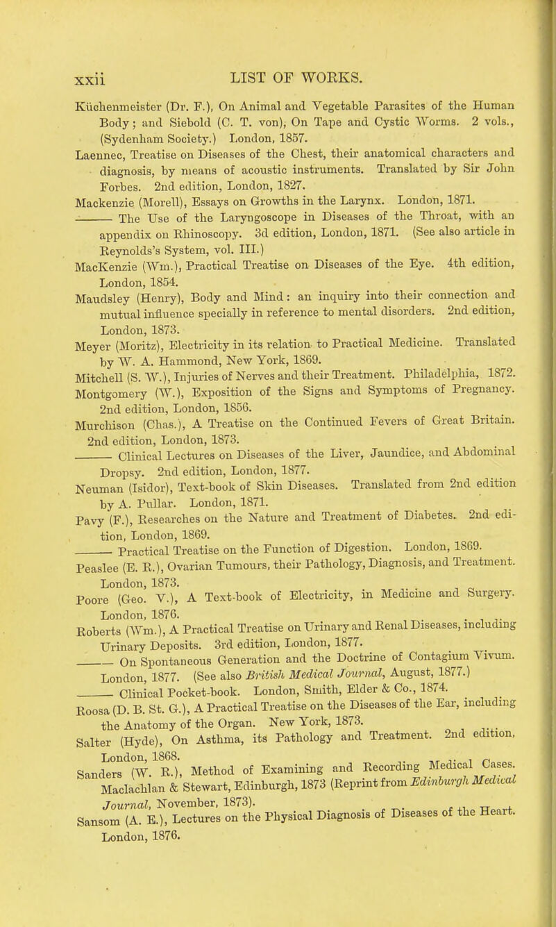 KiicheiiTneister (Dr. F.), On Animal and Vegetable Parasites of the Human Body; and Siebold (C. T. von), On Tape and Cystic Worms. 2 vols., (Sydenham Society.) London, 1857. Laennec, Treatise on Diseases of the Chest, their anatomical characters and diagnosis, by means of acoustic instruments. Translated by Sir John Forbes. 2nd edition, London, 1827. Mackenzie (Morell), Essays on Growths in the Larynx. London, 1871. The Use of the Laryngoscope in Diseases of the Throat, with an appendix on Rhinoscopy. 3d edition, London, 1871. (See also article in Reynolds's System, vol. III.) MacKenzie (Wm.), Practical Treatise on Diseases of the Eye. 4th edition, London, 1854. Maudsley (Henry), Body and Mind: an inquiry into their connection and mutual influence specially in reference to mental disorders. 2nd edition, London, 1873. Meyer (Moritz), Electricity in its relation to Practical Medicine. Translated by W. A. Hammond, New York, 1869. Mitchell (S. 'VV.), Injuries of Nerves and their Treatment. Philadelphia, 1872. Montgomery (W.), Exposition of the Signs and Symptoms of Pregnancy. 2nd edition, London, 185G. Murchison (Chas.), A Treatise on the Continued Fevers of Great Britain. 2nd edition, London, 1873. Clinical Lectures on Diseases of the Liver, Jaundice, and Abdominal Dropsy. 2nd edition, London, 1877. Neuman (Isidor), Text-book of Skin Diseases. Translated from 2nd edition by A. Pullar. London, 1871. Pavy (F.), Researches on the Nature and Treatment of Diabetes. 2nd edi- tion, London, 1869. . Practical Treatise on the Function of Digestion. Loudon, 1869. Peaslee (E. R.), Ovarian Tumours, their Pathology, Diagnosis, and Treatment. London, 1873. Poore (Geo. V.), A Text-book of Electricity, in Medicine and Surgery. London, 1876. . Roberts (Wm.), A Practical Treatise on Urinary and Renal Diseases, including Urinary Deposits. 3rd edition, London, 1877. On Spontaneous Generation and the Doctrine of Contagium Vivum. London, 1877. (See also British Medical Journal, August, 1877.) Clinical Pocket-book. London, Sunth, Elder & Co., 1874. Roosa (D. B. St. G.), A Practical Treatise on the Diseases of the Ear, including the Anatomy of the Organ. New York, 1873. Salter (Hyde), On Asthma, its Pathology and Treatment. 2nd edition, London, 1868. t,t j- i n Sanders (W. R.), Method of Examining and Recording Medical Cases ' Maclachlan & Stewart, Edinburgh, 1873 (Reprint from Hdinburgh Medical Journal. November, 1873). . , ^. , xv„ ■ri^„^ Sansom (A. E.), Lectures on the Physical Diagnosis of Diseases of the Heart.