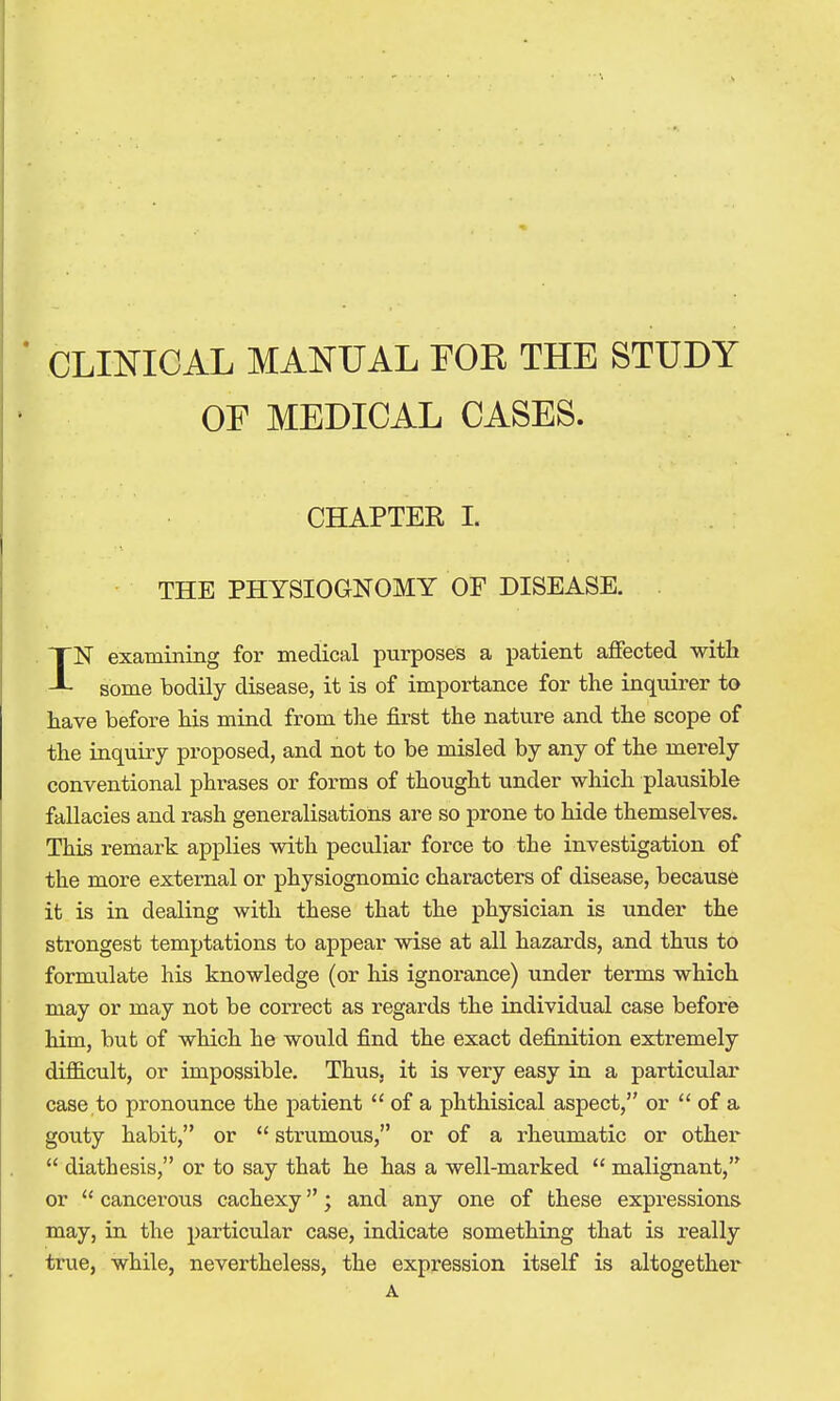 CLIlsriCAL MAi^rUAL EOK THE STUDY OF MEDICAL CASES. CHAPTER I. THE PHYSIOGNOMY OF DISEASE. IN examining for medical purposes a patient affected with some bodily disease, it is of importance for the inquirer to have before his mind from the first the nature and the scope of the inquiry proposed, and not to be misled by any of the merely conventional phrases or forms of thought under which plausible fallacies and rash generalisations are so prone to hide themselves. This remark applies with peculiar force to the investigation of the more external or physiognomic characters of disease, because it is in dealing with these that the physician is under the strongest temptations to appear wise at all hazards, and thus to formulate his knowledge (or his ignorance) under terms which may or may not be correct as regards the individual case before him, but of which he would find the exact definition extremely diflB.cult, or impossible. Thus, it is very easy in a particular case to pronounce the patient  of a phthisical aspect, or  of a gouty habit, or  strumous, or of a rheumatic or other  diathesis, or to say that he has a well-marked  malignant, or  cancerous cachexy; and any one of these expressions may, in the particular case, indicate something that is really true, while, nevertheless, the expression itself is altogether A