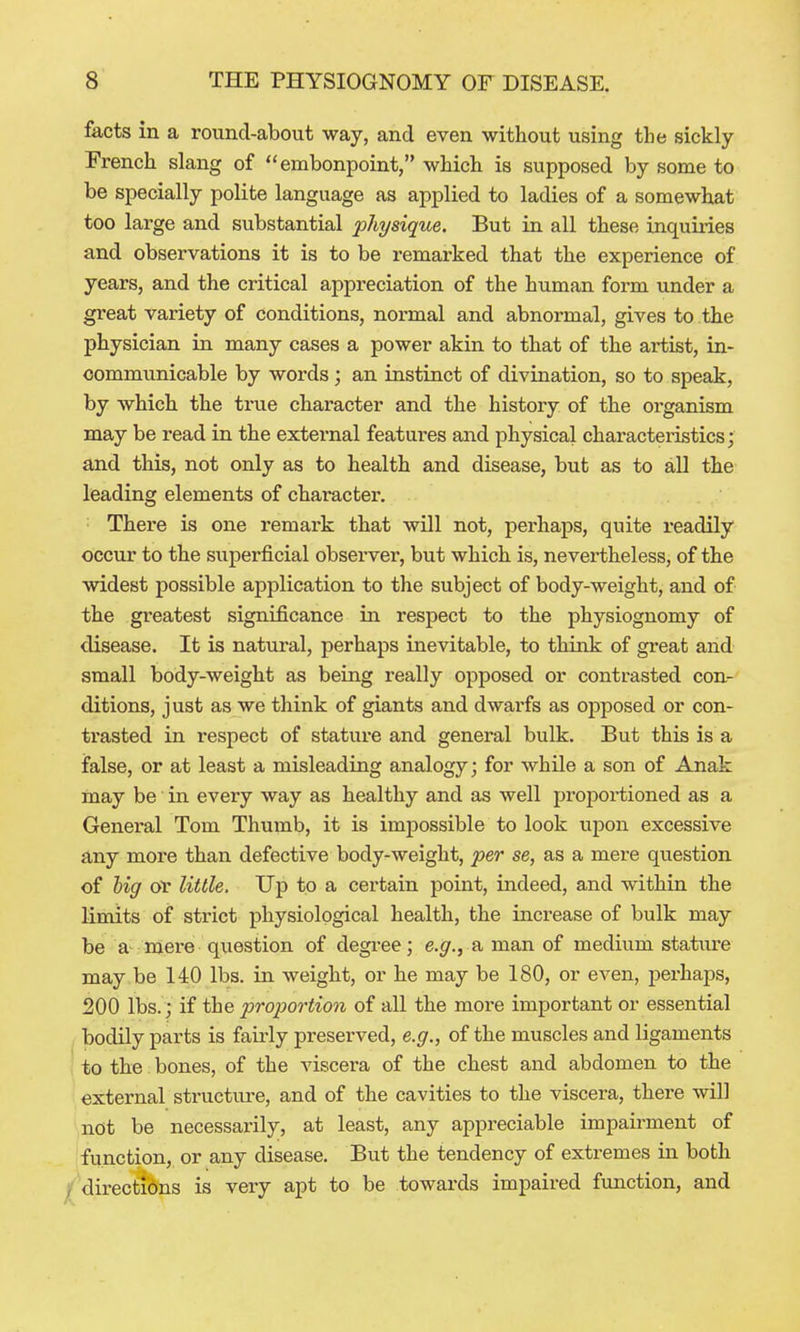 facts in a round-about way, and even without using the sickly French slang of embonpoint, which is supposed by some to be specially polite language as applied to ladies of a somewhat too large and substantial physique. But in all these Lnquiiies and observations it is to be remarked that the experience of years, and the critical appreciation of the human form under a great variety of conditions, normal and abnormal, gives to the physician in many cases a power akin to that of the artist, in- communicable by words; an instinct of divination, so to speak, by which the true character and the history of the organism may be read in the external features and physical characteiistics; and this, not only as to health and disease, but as to all the leading elements of character. There is one remark that will not, perhaps, quite readily occur to the superficial observer, but which is, nevertheless, of the widest possible application to the subject of body-weight, and of the greatest significance in respect to the physiognomy of disease. It is natural, perhaps inevitable, to think of great and small body-weight as being really opposed or contrasted con- ditions, just as we think of giants and dwarfs as opposed or con- trasted in respect of stature and general bulk. But this is a false, or at least a misleading analogy; for while a son of Anak may be in every way as healthy and as well proportioned as a General Tom Thumb, it is impossible to look upon excessive any more than defective body-weight, per se, as a mere question of hig or little. Up to a certain point, indeed, and within the limits of strict physiological health, the increase of bulk may be a- niere question of degi-ee; e.g., a. man of medium stature may be 140 lbs. in weight, or he may be 180, or even, perhaps, 200 lbs.; if the pro2)ortion of all the more important or essential bodily parts is fau'ly preserved, e.g., of the muscles and ligaments , to the: bones, of the viscera of the chest and abdomen to the external structui-e, and of the cavities to the viscera, there will not be necessarily, at least, any appreciable impairment of function, or any disease. But the tendency of extremes in both / directions is very apt to be towards impaired fimction, and