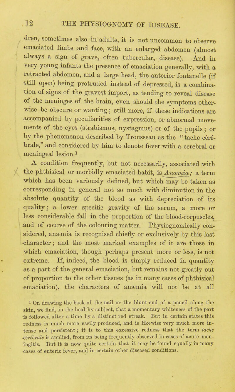 clren, sometimes also in adults, it is not uncommon to observe / emaciated limbs and face, with an enlarged abdomen (almost always a sign of grave, often tubercular, disease). And in very young infants the presence of emaciation generally, with a retracted abdomen, and a large head, the anterior fontanelle (if still open) being protruded instead of depressed, is a combina- tion of signs of the gravest import, as tending to reveal disease of the meninges of the brain, even should the symptoms other- wise be obscure or wanting; still more, if these indications are accompanied by peculiarities of expression, or abnormal move- ments of the eyes (strabismus, nystagmus) or of the pupils; or by the phenomenon described by Trousseau as the  tache cere- brale, and considered by him to denote fever with a cerebral or meningeal lesion. ^ A condition frequently, but not necessarily, associated with ^ the phthisical or morbidly emaciated habit, is Ancemia; a term which has been variously defined, but which may be taken as corresponding in general not so much with diminution in the absolute quantity of the blood as with depreciation of its quality; a lower specific gravity of the serum, a more or less considerable fall in the proportion of the blood-corpuscles, •and of course of the colouring matter. Physiognomically con- sidered, anaemia is recognised chiefly or exclusively by this last ; character; and the most marked examples of it are those in which emaciation, though perhaps present more or less, is not extreme. If, indeed, the blood is simply reduced in quantity &s a part of the general emaciation, but remains not greatly out of proportion to the other tissues (as in many cases of phthisical emaciation), the characters of anaemia will not be at all 1 On drawing the back of the nail or the blunt end of a pencil along the skin, we find, in the healthy subject, that a momentary whiteness of the part is followed after a time by a distinct red streak. But in certain states this redness is much more easily produced, and is likewise very much more in- tense and persistent; it is to this excessive redness that the term tache •c6r6brale is applied, from its being frequently observed in cases of acute men- ingitis. But it is now quite certain that it may be found equally in many cases of enteric fever, and in certain other diseased conditions.