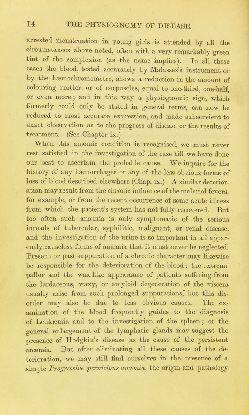 arrested menstruation in young girls is attended by all the circumstances above noted, often with a veiy remarkably gi-een tint of the complexion (as the name implies). In all these cases the blood, tested accurately by Malassez's instrument or by the haemochromometi-e, shows a reduction in the amount of colouring matter, or of corpuscles, equal to one-third, one-half, or even more; and in this way a physiognomic sign, which formerly could only be stated in general terms, can now be reduced to most accurate expression, and made subservient to exact observation as to the progress of disease or the results of treatment. (See Chapter ix.) When this anaemic condition is recognised, we must never rest satisfied in the investigation of the case till we have done our best to ascertain the probable cause. We inquii'e for the history of any haemorrhages or any of the less obvious forms of loss of blood described elsewhere (Chap, ix.) A similar deterior- iition may result from the chronic influence of the malarial fevers, for example, or from the recent occurrence of some acute illness from which the patient's system has not fully recovered. But too often such anaemia is only symptomatic of the serious inroads of tubercular, syphilitic, malignant, or renal disease, and the investigation of the urine is so important in all appar- ently causeless forms of anaemia that it must never be neglected. Present or past suppuration of a chi'onic character may likewise be responsible for the deterioration of the blood : the extreme pallor and the wax-like appearance of patients suffering from the lardaceous, waxy, or amyloid degeneration of the viscera usually arise from such prolonged suppurations, but this dis- order may also be due to less obvious causes. The ex- amination of the blood frequently guides to the diagnosis of Leukaemia and to the investigation of the spleen; or the general enlargement of the lymphatic glands may suggest the presence of Hodgkin's disease as the cause of the persistent anaemia. But after eliminating all these causes of the de- terioration, we may still find ourselves in the presence of a :simple Progressive pernicious ancemia, the origin and pathology