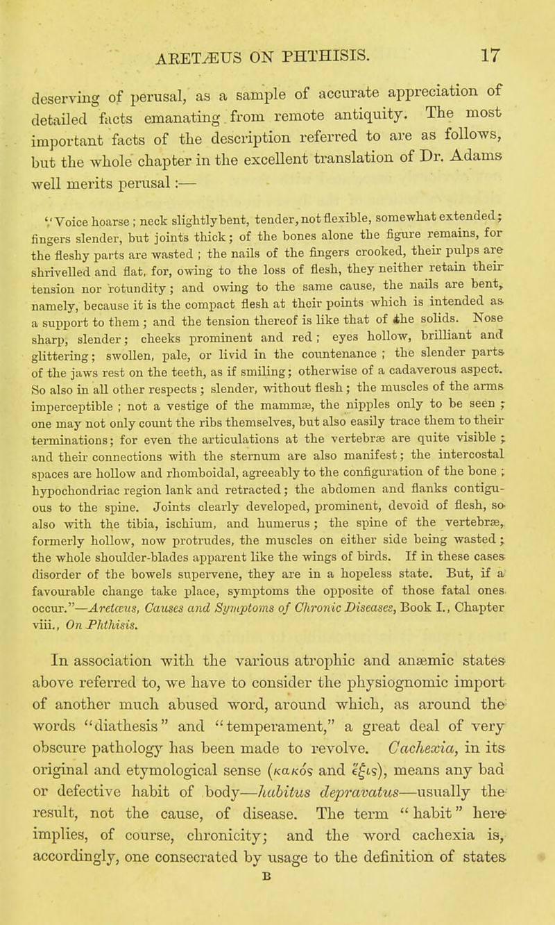 deserving of perusal, as a sample of accurate appreciation of detailed facts emanating: from remote antiquity. The most important facts of the description referred to are as follows, but the whole chapter in the excellent translation of Dr. Adams well merits penisal:— '.'Voice hoarse; neck slightlybent, tender, not flexible, somewhat extended; fingers slender, but joints thick; of the bones alone the figure remains, for the fleshy parts are wasted ; the nails of the fingers crooked, their pulps are shriveUed and flat, for, owing to the loss of flesh, they neither retain their tension nor rotundity; and owing to the same cause, the nails are bent, namely, because it is the compact flesh at their points which is intended as a support to them ; and the tension thereof is like that of ihe solids. Nose sharp, slender; cheeks prominent and red; eyes hollow, brilliant and glittering; swollen, pale, or livid in the countenance ; the slender parts, of the jaws rest on the teeth, as if smiling; otherwise of a cadaverous aspect. So also in all other respects ; slender, without flesh; the muscles of the arms imperceptible ; not a vestige of the mammae, the nipples only to be seen ; one may not only count the ribs themselves, but also easily trace them to their terminations; for even the articulations at the vertebrae are quite visible ; and their connections with the sternum are also manifest; the intercostal spaces are hollow and rhomboidal, agi-eeably to the configuration of the bone ; hypochondriac region lank and retracted; the abdomen and flanks contigu- ous to the spine. Joints clearly developed, prominent, devoid of flesh, so- also with the tibia, ischium, and humerus; the spine of the vertebrae, formerly hollow, now protrudes, the muscles on either side being wasted ; the whole shoulder-blades apparent like the wings of birds. If iu these cases disorder of the bowels suj)ervene, they are in a hopeless state. But, if a favoiu'able change take place, symptoms the opposite of those fatal ones- occur.—Areicens, Causes and SyvLptoms of Chronic Diseases, Book I., Chapter viii., On-Phthisis. In association with the various atrophic and anaemic states above referred to, we have to consider the physiognomic import of another much abused word, around which, as around the words diathesis and temperament, a great deal of very obscure pathology has been made to revolve. Cachexia, in its original and etymological sense (KaKos and e^ts), means any bad or defective habit of body—hahitus depravatus—usually the r'esult, not the cause, of disease. The term  habit here' implies, of course, chronicity; and the word cachexia is, accordingly, one consecrated by usage to the definition of states B