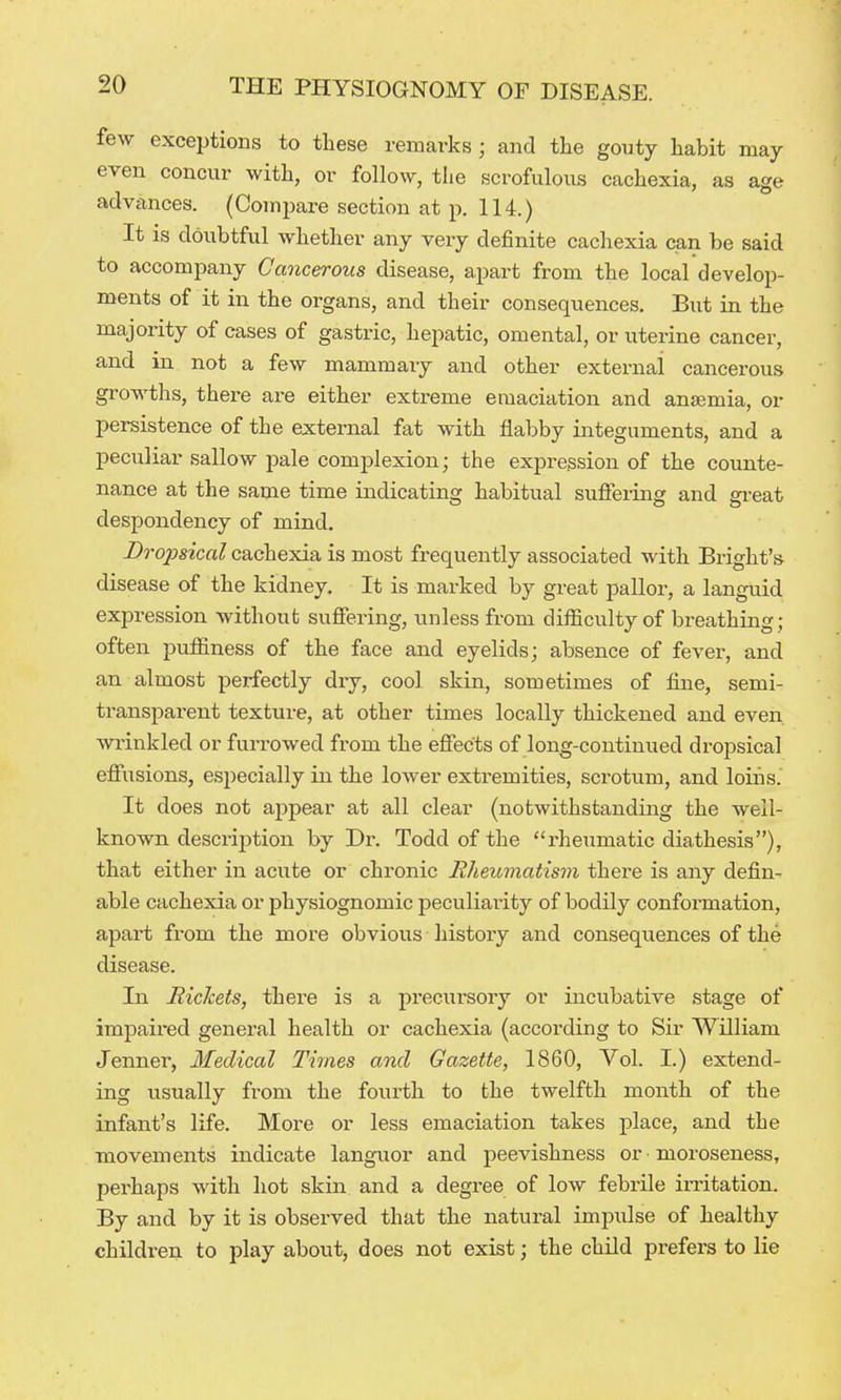 few exceptions to these remarks; and tlie gouty habit may even concur with, or follow, tlie scrofulous cachexia, as age advances. (Compare section at p. 114.) It is doubtful whether any very definite cachexia can be said to accompany Cancerous disease, apart from the local develop- ments of it in the organs, and their consequences. But in the majority of cases of gastric, hepatic, omental, or uterine cancer, and in not a few mammary and other external cancerous growths, there are either extreme emaciation and anajmia, or persistence of the external fat with flabby integuments, and a peculiar sallow pale complexion; the expression of the counte- nance at the same time indicating habitual sufiering and great despondency of mind. Dropsical cachexia is most frequently associated with Bright's disease of the kidney. It is marked by great pallor, a languid expression without suffering, unless from diificulty of breathing; often puffiness of the face and eyelids; absence of fever, and an almost perfectly dry, cool skin, sometimes of fine, semi- transparent texture, at other times locally thickened and even wrinkled or furrowed from the effects of long-continued dropsical effiisions, especially in the lower extremities, scrotum, and loiiis.' It does not appear at all clear (notwithstanding the well- known description by Dr. Todd of the rheumatic diathesis), that either in acute or chronic Eheimiatism there is any defin- able cachexia or physiognomic peculiaiity of bodily conformation, apart from the more obvious history and consequences of the disease. In RicTcets, there is a precursory or incubative stage of impaired general health or cachexia (according to Sir William Jenner, Medical Times and Gazette, 1860, Vol. I.) extend- ing usually from the fourth to the twelfth month of the infant's life. More or less emaciation takes place, and the movements indicate languor and peevishness or ■ moroseness, perhaps with hot skin and a degree of low febrile imtation. By and by it is observed that the natural impulse of healthy children to play about, does not exist; the child prefers to lie