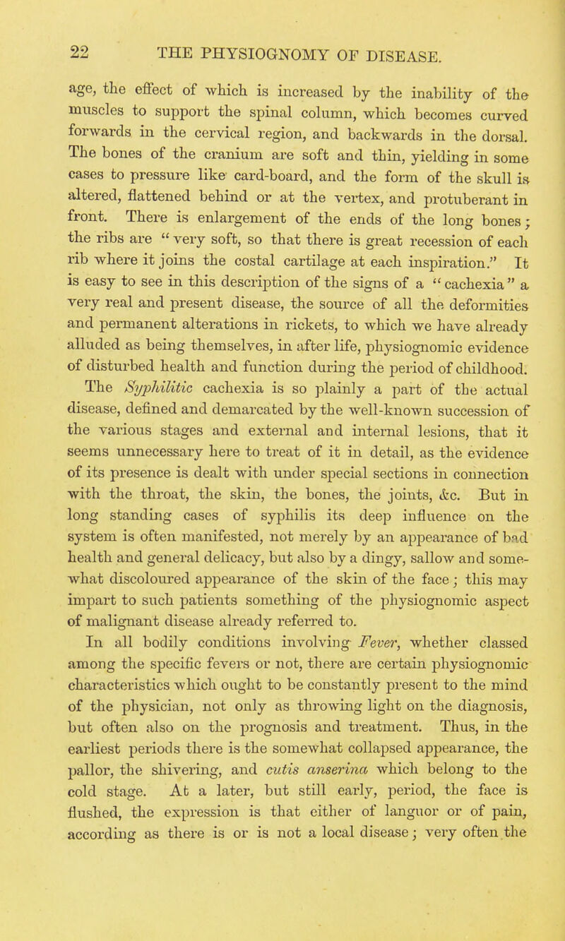 age, the effect of whicli is increased by the inability of the muscles to support the spinal column, which becomes curved forwards in the cervical region, and backwards in the dorsal. The bones of the cranium are soft and thin, yielding in some cases to pressure like card-board, and the form of the skull is altered, flattened behind or at the vertex, and protuberant in front. There is enlargement of the ends of the long bones; the ribs are  very soft, so that there is great recession of each rib where it joins the costal cartilage at each inspiration. It is easy to see in this description of the signs of a  cachexia a very real and present disease, the source of all the deformities and permanent alterations in rickets, to which we have already alluded as being themselves, in after life, physiognomic evidence of disturbed health and function during the period of childhood. The Syphilitic cachexia is so plainly a part of the actual disease, defined and demarcated by the well-known succession of the various stages and external and internal lesions, that it seems unnecessary here to treat of it in detail, as the evidence of its presence is dealt with under special sections in connection with the throat, the skin, the bones, the joints, Ac. But in long standing cases of syphilis its deep influence on the system is often manifested, not merely by an appearance of bad health and general delicacy, but also by a dingy, sallow and some- what discoloiired appearance of the skin of the face; this may impart to such patients something of the physiognomic aspect of malignant disease already refeiTed to. In all bodily conditions involving Fever, whether classed among the specific fevers or not, there are certain physiognomic characteristics which ought to be constantly jjresent to the mind of the physician, not only as throwing light on the diagnosis, but often also on the prognosis and treatment. Thus, in the earliest periods there is the somewhat collapsed appearance, the pallor, the shivering, and cutis anserina which belong to the cold stage. At a later, but still eai'ly, period, the face is flushed, the expression is that either of languor or of pain, according as there is or is not a local disease; very often the