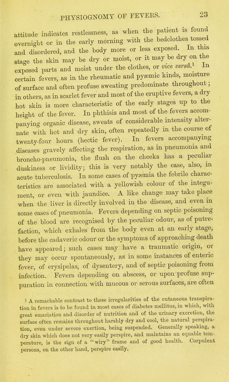 attitude indicates restlessness, as when the patient is found overnight or in the early morning with the bedclothes tossed and disordered, and the body more or less exposed In this stage the skin may be dry or moist, or it may be dry on the exposed parts and moist under the clothes, or vice versA. ^ In certain fevers, as in the rheumatic and pyaemic kinds, moisture of surface and often profuse sweating predominate throughout; in others, as in scarlet fever and most of the eruptive fevers, a dry hot skin is more characteristic of the early stages up to the height of the fever. In phthisis and most of the fevers accom- panying^ organic disease, sweats of considerable intensity alter- nate with hot and dry skin, often repeatedly in the course of twenty-four hours (hectic fever). In fevers accompanying diseases gravely affecting the respiration, as in pneumonia and broncho-pneumonia, the flush on the cheeks has a peculiar duskiness or lividity; this is very notably the case, also, m acute tuberculosis. In some cases of pytemia the febrile charac- teristics are associated with a yellowish colour of the integu- ment, or even with jaundice. A like change may take place when the liver is directly involved in the disease, and even in some cases of pneumonia. Fevers depending on septic poisoning of the blood are recognised by the peculiar odour, as of putre- faction, which exhales from the body even at an early stage, before the cadaveric odour or the symptoms of approaching death have appeared; such cases may have a traumatic origin, or they may occur spontaneously, as in some instances of enteric fever, of erysipelas, of dysentery, and of septic poisoning from infection. Fevers depending on abscess, or upon profuse sup- puration in connection with mucous or serous surfaces, are often 1 A remarkable contrast to these irregularities of tlie cutaneous transpira- tion in fevers is to be found in most cases of diabetes mellitus, in which, with great emaciation and disorder of nutrition and of the urinary excretion, the surface often remains throughout harshly dry and cool, the natural perspira- tion, even under severe exertion, being suspended. Generally speaking, a dry skin which does not very easily perspire, and maintains an equable tem- perature, is the sign of a wiry frame and of good health. Corpulent persons, on the other hand, perspire easily.