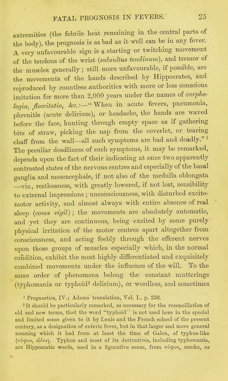 extremities (the febrile heat remaining in the central parts of the body), the prognosis is as bad as it ^ell can be in any fever. A very unfavourable sign is a starting or twitching movement of the tendons of the wrist {suhsultus tendinum), and tremor of the muscles generally ; still more unfavourable, if possible, are the movements of the hands described by Hippocrates, and reproduced by countless mithorities with more or less conscious imitation for more than 2,000 years under the names of carpJio- logia, Jloccitatio, &c.:— When in acute fevers, pneumonia, phrenitis (acute delirium), or headache, the hands are waved before the face, hunting through empty space as if gathering bits of straw, picking the nap from the coverlet, or tearing chaff from the wall—all such symptoms are bad and deadly. ^ The peculiar deadliness of such symptoms, it may be remarked, depends upon the fact of their indicating at once two apparently contrasted states of the nervous centres and especially of the basal ganglia and mesencephale, if not also of the medulla oblongata viz., restlessness, with greatly lowered, if not lost, sensibility to external impressions ; unconsciousness, with disturbed excito- motor activity, and almost always with entire absence of real sleep {coma vigil); the movements are absolutely automatic, and yet they are continuous, being excited by some purely physical irritation of the motor centres apart altogether from consciousness, and acting feebly through the efferent nerves upon those groups of muscles especially which, in the normal condition, exhibit the most highly differentiated and exquisitely combined movements under the influence of the will. To the same order of phenomena belong the constant mutterings (typhomania or typhoid^ delirium), or wordless, and sometimes 1 Prognostics, IV.; Adams' translation, Vol. I., p. 238'. 2 It should be particularly remarked, as necessary for the reconciliation of old and new terms, that the word typhoid is not used here in the special and limited sense given to it by Louis and the French school of the present century, as a designation of enteric fever, but in that larger and more general meaning which it had from at least the time of Galen, of typhus-like (TDq()o9, tlnos). Typhus and most of its derivatives, including typhomania, are Hippocratic words, used in a figurative sense, from Tut^os, smoke, as